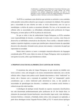 A elaboração e a publicação dos Parâmetros Curriculares Nacionais, para 
o Ensino Fundamental representam em minha opinião, um avanço 
considerável nas políticas educacionais brasileiras, em geral e, em 
particular, no que se refere aos PCNs de Língua Portuguesa, nas políticas 
lingüísticas contra o iletrismo e em favor da cidadania crítica. 
Os PCNs se constituem como diretrizes que norteiam os currículos e seus conteúdos 
estão pautados numa prática educativa que assegura a construção da cidadania. Eles apontam 
para a necessidade de uma reforma em todos os níveis educacionais, uma vez que as 
metodologias e critérios de ensino se encontram defasados. Por isso, se faz necessária uma 
reflexão sobre as necessidades e as dificuldades enfrentadas pelos professores de Língua 
Portuguesa, ao tentar aplicar os PCNs às práticas de sala de aula. 
No que se refere à área de conhecimento Língua Portuguesa, os PCNs assinalam 
como responsabilidade do docente, a combinação de textos orais e escritos, como forma de 
desenvolver as habilidades comunicativas dos discentes. Nesse sentido, o educador tenderá a 
ampliar o repertório lingüístico, ao passo que contribui para o desenvolvimento da capacidade 
discursiva dos educandos, formando assim, pessoas mais atuantes e conscientes do papel que 
representam na sociedade. 
Dentro desse contexto se insere a concepção enunciativa/discursiva da linguagem 
considerada pelos PCNs como objeto de ensino de Língua Portuguesa, tanto na perspectiva 
oral quanto na escrita, sobre a qual abordaremos a diante. 
4 
A PROPOSTA DAS ESCOLAS (PRODUÇÃO E LEITURA DE TEXTO) 
O mecanismo das aulas de Língua Portuguesa, no que concerne ao trabalho com 
textos escritos e orais, está arraigado a um ensino eminentemente tradicional, sem a devida 
reflexão sobre a língua como prática social. Quando direcionamos o título “tradicional” ao 
ensino, não o fazemos com a conotação de qualidade “ruim” ou “antepassada”, porém 
consideramos que o ensino tradicional pode denominar-se ruim, se não ajustado às 
necessidades de aprendizagem dos discentes, à realidade e ao contexto social, histórico e 
cultural em que eles estão inseridos. 
A abordagem da tipologia textual, baseada em aspectos meramente classificatórios 
tem sido disseminada predominantemente pelos professores de LP. Em função disso, os 
elementos da enunciação (locutor/interlocutor, tema discutido, lugar social, visão ideológica, 
momento histórico, a intenção, a finalidade, dentre outros.) não conseguem ser capturados, a 
partir dessa abordagem textual. Segundo Peixoto (2000, p.152) “A maioria dessas tipologias 
 