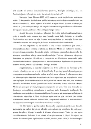 está calcada em critérios estruturais/formais (narração, descrição, dissertação, etc.) ou 
funcionais (textos informativos, textos literários, textos apelativos)”. 
Marcuschi (apud Dionízio 2005, p.23) concebe a noção tipológica do texto como 
sendo: “(...) seqüências lingüísticas ou seqüências de enunciados no interior dos gêneros e não 
são textos empíricos”. Ainda segundo Marcuschi, os tipos textuais possuem classificações 
finitas: “(...) sua nomeação abrange um conjunto limitado de categorias teóricas determinadas 
por aspectos lexicais, sintáticos, relações lógicas, tempo verbal.” 
A partir do ensino tipológico, o educando fica restrito à classificação categórica do 
texto, e quando tenta produzir um texto baseado numa dada tipologia, se atrapalha 
freqüentemente com outra, ou seja, decoram as características, por exemplo, de um texto 
dissertativo, contudo não conseguem produzí-lo ou identificá-lo em outra ocasião. 
Um fato importante de ser relatado é que, o texto dissertativo, por vezes, é 
apresentado aos alunos somente no último ano do Ensino Médio. Os professores partem do 
pressuposto que ensinando a dissertação, estarão contribuindo para um bom desempenho dos 
alunos na produção da redação requerida pelo vestibular. Fato que efetivamente não ocorre. 
Resultados de pesquisas identificam e comprovam as dificuldades apresentadas pelos 
estudantes na construção e produção de texto, apesar dos esforços prestimosos dos professores 
ao tentar ensinar, apenas e tão somente, a tipologia do texto. 
Freqüentemente, as questões propostas nos livros didáticos ou elaboradas pelos 
próprios educadores, no que se refere à identificação de um tipo textual são realizadas sem 
nenhuma preocupação em estimular o aluno a refletir sobre a língua. O educador apresenta 
um texto e pede para identificar as características que comprovam o seu pertencimento a uma 
dada tipologia, ou até mesmo solicita a produção de um tipo de texto. Ora, que reflexão o 
educando poderá obter de uma questão como esta? Fatalmente, o aluno concluirá o Ensino 
Médio sem conseguir produzir, tampouco compreender um texto. Com essa afirmação não 
desejamos responsabilizar integralmente o professor pelo desempenho insuficiente dos 
estudantes, em relação às peculiaridades da Língua Portuguesa, até porque este profissional da 
educação está submetido, as falhas do sistema educacional, ou seja, convivem com salários 
extremamente baixos, sobretudo desmotivantes, carga horária exaustiva e, pior uma inércia 
dos órgãos educacionais para solucionar as mazelas da educação. 
Um fator decisivo que favorece o desempenho lingüístico/discursivo dos discentes 
que poderia, ou melhor, deveria ser adotado como subsídio na assimilação do conteúdo, é 
agregar às aulas, a leitura e produção de diversos gêneros textuais. Tendo em vista que o 
exercício contínuo da leitura é um método eficaz para dominar a Língua Portuguesa, no 
sentido de comunicação e expressão que inclui ler, escrever, ouvir e falar, o desinteresse pela 
5 
 