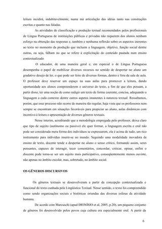 leitura incidirá, indubitavelmente, numa má articulação das idéias tanto nas construções 
escritas e quanto nas faladas. 
As atividades de classificação e produção textual recomendados pelos profissionais 
de Língua Portuguesa de instituições públicas e privadas não requerem dos alunos nenhum 
esforço na obtenção das respostas e, também e nenhuma reflexão sobre os aspectos inerentes 
ao texto no momento da produção que incluem a linguagem, objetivo, função social dentre 
outras, ou seja, falham no que se refere à explicitação do conteúdo pautada num ensino 
contextualizado 
O educador, de uma maneira geral e, em especial o de Língua Portuguesa 
desempenha o papel de mobilizar diversos recursos no sentido de despertar no aluno um 
gradativo desejo de ler, o que pode ser feito de diversas formas, dentro e fora da sala de aula. 
O professor deve reservar um espaço na suas aulas para promover a leitura, dando 
oportunidade aos alunos compreenderem o universo do texto, a fim de que eles possam, a 
partir disso, ter uma noção de como redigir um texto de forma coerente, concisa, adequando a 
linguagem a cada contexto dentre outros aspetos imanentes à natureza textual. Ressaltamos, 
porém, que esse processo não ocorre de maneira tão regular, haja vista que os professores nem 
sempre se encontram em situações favoráveis para propiciar ao aluno, aulas dinâmicas com 
incentivo à leitura e apresentação de diversos gêneros textuais. 
Nesse ínterim, acreditando que a metodologia empregada pelo professor, deixa claro 
que tipo de sujeito (autônomo ou passivo) ele quer formar, a linguagem escrita e oral não 
pode ser considerada mera forma dos indivíduos se expressarem, ela é acima de tudo, um rico 
instrumento para indivíduo inserir-se no mundo. Seguindo uma modalidade inovadora de 
ensino de texto, docente tende a despertar no aluno o senso crítico, formando assim, seres 
pensantes, capazes de interagir, tecer comentários, concordar, criticar, opinar, enfim o 
discente pode torna-se ser um sujeito mais participativo, conseqüentemente menos ouvinte, 
não apenas no âmbito escolar, mas, sobretudo, no âmbito social. 
6 
OS GÊNEROS DISCURSIVOS 
Os gêneros textuais se desenvolveram a partir da concepção contextualizada e 
funcional do texto cunhada pela Lingüística Textual. Nesse sentido, o texto foi compreendido 
como sendo organizações sociais e históricas oriundas das diversas esferas da atividade 
humana. 
De acordo com Marcuschi (apud DIONÍSIO et al, 2005, p.20), um pequeno conjunto 
de gêneros foi desenvolvido pelos povos cuja cultura era especialmente oral. A partir da 
 