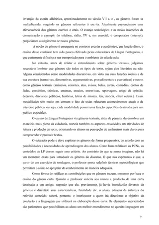 invenção da escrita alfabética, aproximadamente no século VII a. c , os gêneros foram se 
multiplicando, surgindo os gêneros referentes à escrita. Atualmente presenciamos uma 
efervescência dos gêneros escritos e orais. O avanço tecnológico e as novas invenções da 
comunicação a exemplo do telefone, rádio, TV e, em especial, o computador (internet), 
propiciaram o surgimento de novos gêneros. 
A noção de gênero é emergente no contexto escolar e acadêmico, em função disso, o 
ensino desse conteúdo tem sido pouco efetivado pelos educadores de Língua Portuguesa, o 
que certamente dificulta a sua transposição para o ambiente de sala de aula. 
No entanto, antes de relatar o entendimento sobre gêneros textuais, julgamos 
necessário lembrar que gêneros são todos os tipos de texto, sejam eles literários ou não. 
Alguns considerados como modalidades discursivas, em vista das suas funções sociais e de 
sua estrutura (narrativas, dissertativas, argumentativas, procedimentais e exortativas) e outros 
como gêneros textuais (anúncios, convites, atas, avisos, bulas, cartas, comédias, contos de 
fadas, convênios, crônicas, ementas, ensaios, entrevistas, reportagem, artigo de opinião, 
decretos, discursos políticos, histórias, letras de música, leis, notícia, entre outros.). Essas 
modalidades têm muito em comum o fato de todas relatarem acontecimentos atuais e de 
interesse público, ou seja, cada modalidade possui uma função específica destinada para um 
público específico. 
O ensino de Língua Portuguesa via gêneros textuais, além de permitir desenvolver um 
exercício mais pleno da cidadania, norteia também os aspectos envolvidos em atividades de 
leitura e produção de texto, orientando os alunos na percepção de parâmetros mais claros para 
compreender e produzir textos. 
O educador pode e deve explorar os gêneros de forma progressiva, de acordo com as 
possibilidades e necessidades de aprendizagem dos alunos. Como bem enfatizam os PCNs, os 
conteúdos de LP devem seguir esse critério. Ao contrário do que se possa imaginar, não há 
um momento exato para introduzir os gêneros do discurso. O que nós esperamos é que, a 
partir de um exercício de sondagem, o professor possa redefinir técnicas metodológicas que 
permitam o aluno se apropriar do conhecimento de maneira adequada. 
Como forma de ratificar as contribuições que os gêneros trazem, tomemos por base o 
ensino do gênero carta. Quando o professor solicita aos alunos a produção de uma carta 
destinada a um amigo, supondo que ele, previamente, já havia introduzido diversos de 
gêneros e discutido suas características, finalidade etc, o aluno, cônscio da natureza do 
referido conteúdo, saberá, portanto, o interlocutor a quem irá direcionar o objetivo da 
produção e a linguagem que utilizará na elaboração dessa carta. Os elementos supracitados 
são parâmetros que possibilitam ao aluno um melhor entendimento no quesito linguagem em 
7 
 