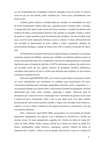 uso, ele compreenderá que a linguagem é maleável, adequada ao tipo de ouvinte, ao contexto 
social em que ele está inserido, enfim, entenderá que o texto exerce, principalmente, uma 
função social. 
O debate, gênero inerente à oralidade pode, por exemplo, ser contemplado nas séries 
do Ensino Fundamental e Médio, desde que o educador possua o domínio sobre o conteúdo. 
A transposição desse gênero pode ocorrer de diversas maneiras, a exemplo dos debates sobre 
temáticas de filmes, acontecimentos históricos, fato ocorrido na sociedade, ficando a critério 
do professor a opção ajustada ao grau de letramento dos estudantes. Em uma atividade como 
essa, é possível trazer implicações históricas, sociais e culturais. O aluno, diferentemente de 
uma atividade de denominação de texto, tenderá a refletir, argumentar, defender seu 
posicionamento ideológico, atuando de forma crítica sobre a temática socializada em sala de 
aula. 
Os Parâmetros Curriculares Nacionais de Língua Portuguesa, embasados na concepção 
enunciativa proposta por Bakhtin, mostram que o trabalho com diferentes gêneros textuais de 
forma contextualizada desenvolve a competência comunicativa fundamental para a construção 
significativa para a formação do indivíduo. Os PCNs selecionam os gêneros de acordo com a 
sua circulação social são eles: gêneros literários, de divulgação científica, publicitários, 
concebidos como gêneros em que se verifica uma utilização mais freqüente, no que concerne 
à na leitura e produção de texto. 
Marcuschi (apud DIONÍZIO 2005, p.23), utiliza a noção Gênero textual para se referir 
aos textos materializados que encontramos no cotidiano cujas características são sócio-comunicativas 
definidas pelos conteúdos, propriedades funcionais, estilo e composição. “(...) 
sua nomeação abrange um conjunto aberto e praticamente ilimitado de designações concretas 
determinadas pelo canal, estilo, conteúdo, composição e função”. Marcuschi parte do 
pressuposto que é impossível haver comunicação sem o intermédio dos gêneros, assim como 
é impossível haver comunicação verbal a não ser por algum texto. Essa idéia, também 
preconizada por outros autores permite conceber a língua como atividade social, histórica e 
cognitiva, ou seja, a língua é tratada em seus aspectos discursivos e enunciativos e não por 
seus aspectos estruturais. 
Dolz e Schneuwly (apud ROJO 2000), pesquisadores da Universidade de Genebra 
propuseram “agrupamentos dos gêneros” com a finalidade de classificá-los e facilitar sua 
inserção escolar. Os cinco agrupamentos sugeridos são: Gêneros da ordem do narrar (Ex: 
contos de fadas, fábulas, lendas, romance policial etc.); Gêneros da ordem do relatar (Ex: 
diários, autobiografias, relatos históricos, reportagens, notícias), Gêneros da ordem do 
argumentar (Ex: resenhas - críticas, textos de opinião, carta de leitor, ensaio etc.), Gêneros da 
8 
 