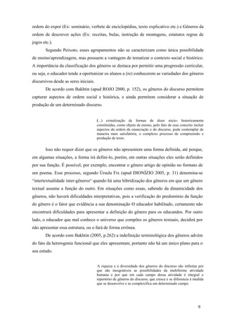 ordem do expor (Ex: seminário, verbete de enciclopédias, texto explicativo etc.) e Gêneros da 
ordem de descrever ações (Ex: receitas, bulas, instrução de montagens, estatutos regras de 
jogos etc.). 
Segundo Peixoto, esses agrupamentos não se caracterizam como única possibilidade 
de ensino/aprendizagem, mas possuem a vantagem de tematizar o contexto social e histórico. 
A importância da classificação dos gêneros se destaca por permitir uma progressão curricular, 
ou seja, o educador tende a oportunizar os alunos a (re) conhecerem as variedades dos gêneros 
discursivos desde as seres iniciais. 
De acordo com Bakhtin (apud ROJO 2000, p. 152), os gêneros do discurso permitem 
capturar aspectos de ordem social e histórica, e ainda permitem considerar a situação de 
produção de um determinado discurso. 
(...) cristalização de formas de dizer sócio- historicamente 
constituídas, como objeto de ensino, pelo fato de esse conceito incluir 
aspectos da ordem da enunciação e do discurso, pode contemplar de 
maneira mais satisfatória, o complexo processo de compreensão e 
produção de texto. 
Isso não requer dizer que os gêneros não apresentem uma forma definida, até porque, 
em algumas situações, a forma irá defini-lo, porém, em outras situações eles serão definidos 
por sua função. É possível, por exemplo, encontrar o gênero artigo de opinião no formato de 
um poema. Esse processo, segundo Úrsula Fix (apud DIONÍZIO 2005, p. 31) denomina-se 
“intertextualidade inter-gêneros“ quando há uma hibridização dos gêneros em que um gênero 
textual assume a função do outro. Em situações como essas, sabendo da dinamicidade dos 
gêneros, não haverá dificuldades interpretativas, pois a verificação do predomínio da função 
do gênero é o fator que evidência a sua denominação O educador habilitado, certamente não 
encontrará dificuldades para apresentar a definição do gênero para os educandos. Por outro 
lado, o educador que mal conhece o universo que compões os gêneros textuais, decidirá por 
não apresentar essa estrutura, ou o fará de forma errônea. 
De acordo com Bakhtin (2005, p.262) a indefinição terminológica dos gêneros advém 
do fato da heterogenia funcional que eles apresentam, portanto não há um único plano para o 
seu estudo. 
A riqueza e a diversidade dos gêneros do discurso são infinitas por 
que são inesgotáveis as possibilidades da multiforme atividade 
humana e por que em cada campo dessa atividade é integral o 
repertório de gêneros do discurso, que cresce e se diferencia à medida 
que se desenvolve e se complexifica um determinado campo. 
9 
 