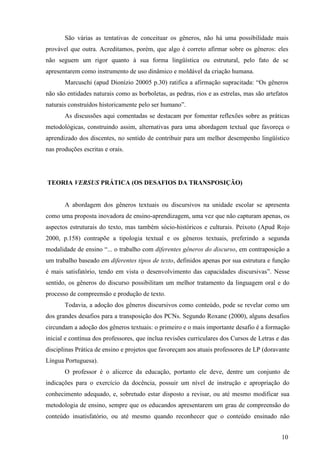 São várias as tentativas de conceituar os gêneros, não há uma possibilidade mais 
provável que outra. Acreditamos, porém, que algo é correto afirmar sobre os gêneros: eles 
não seguem um rigor quanto à sua forma lingüística ou estrutural, pelo fato de se 
apresentarem como instrumento de uso dinâmico e moldável da criação humana. 
Marcuschi (apud Dionízio 20005 p.30) ratifica a afirmação supracitada: “Os gêneros 
não são entidades naturais como as borboletas, as pedras, rios e as estrelas, mas são artefatos 
naturais construídos historicamente pelo ser humano”. 
As discussões aqui comentadas se destacam por fomentar reflexões sobre as práticas 
metodológicas, construindo assim, alternativas para uma abordagem textual que favoreça o 
aprendizado dos discentes, no sentido de contribuir para um melhor desempenho lingüístico 
nas produções escritas e orais. 
10 
TEORIA VERSUS PRÁTICA (OS DESAFIOS DA TRANSPOSIÇÃO) 
A abordagem dos gêneros textuais ou discursivos na unidade escolar se apresenta 
como uma proposta inovadora de ensino-aprendizagem, uma vez que não capturam apenas, os 
aspectos estruturais do texto, mas também sócio-históricos e culturais. Peixoto (Apud Rojo 
2000, p.158) contrapõe a tipologia textual e os gêneros textuais, preferindo a segunda 
modalidade de ensino “... o trabalho com diferentes gêneros do discurso, em contraposição a 
um trabalho baseado em diferentes tipos de texto, definidos apenas por sua estrutura e função 
é mais satisfatório, tendo em vista o desenvolvimento das capacidades discursivas”. Nesse 
sentido, os gêneros do discurso possibilitam um melhor tratamento da linguagem oral e do 
processo de compreensão e produção de texto. 
Todavia, a adoção dos gêneros discursivos como conteúdo, pode se revelar como um 
dos grandes desafios para a transposição dos PCNs. Segundo Roxane (2000), alguns desafios 
circundam a adoção dos gêneros textuais: o primeiro e o mais importante desafio é a formação 
inicial e contínua dos professores, que inclua revisões curriculares dos Cursos de Letras e das 
disciplinas Prática de ensino e projetos que favoreçam aos atuais professores de LP (doravante 
Língua Portuguesa). 
O professor é o alicerce da educação, portanto ele deve, dentre um conjunto de 
indicações para o exercício da docência, possuir um nível de instrução e apropriação do 
conhecimento adequado, e, sobretudo estar disposto a revisar, ou até mesmo modificar sua 
metodologia de ensino, sempre que os educandos apresentarem um grau de compreensão do 
conteúdo insatisfatório, ou até mesmo quando reconhecer que o conteúdo ensinado não 
 