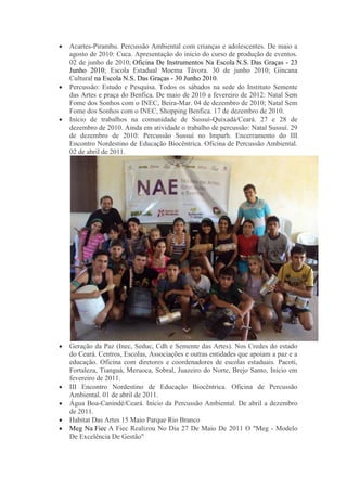 Acartes-Pirambu. Percussão Ambiental com crianças e adolescentes. De maio a
agosto de 2010: Cuca. Apresentação do início do curso de produção de eventos.
02 de junho de 2010; Oficina De Instrumentos Na Escola N.S. Das Graças - 23
Junho 2010; Escola Estadual Moema Távora. 30 de junho 2010; Gincana
Cultural na Escola N.S. Das Graças - 30 Junho 2010.
Percussão: Estudo e Pesquisa. Todos os sábados na sede do Instituto Semente
das Artes e praça do Benfica. De maio de 2010 a fevereiro de 2012: Natal Sem
Fome dos Sonhos com o INEC, Beira-Mar. 04 de dezembro de 2010; Natal Sem
Fome dos Sonhos com o INEC, Shopping Benfica. 17 de dezembro de 2010.
Início de trabalhos na comunidade de Sussuí-Quixadá/Ceará. 27 e 28 de
dezembro de 2010. Ainda em atividade o trabalho de percussão: Natal Sussuí. 29
de dezembro de 2010: Percussão Sussuí no Imparh. Encerramento do III
Encontro Nordestino de Educação Biocêntrica. Oficina de Percussão Ambiental.
02 de abril de 2011.
Geração da Paz (Inec, Seduc, Cdh e Semente das Artes). Nos Credes do estado
do Ceará. Centros, Escolas, Associações e outras entidades que apoiam a paz e a
educação. Oficina com diretores e coordenadores de escolas estaduais. Pacoti,
Fortaleza, Tianguá, Meruoca, Sobral, Juazeiro do Norte, Brejo Santo, Início em
fevereiro de 2011.
III Encontro Nordestino de Educação Biocêntrica. Oficina de Percussão
Ambiental. 01 de abril de 2011.
Água Boa-Canindé/Ceará. Início da Percussão Ambiental. De abril a dezembro
de 2011.
Habitat Das Artes 15 Maio Parque Rio Branco
Meg Na Fiec A Fiec Realizou No Dia 27 De Maio De 2011 O "Meg - Modelo
De Excelência De Gestão"
 