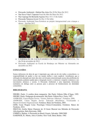 Percussão Ambiental - Habitat Das Artes Dia 20 De Maio De 2012
Nae Nova Vida E Tapuiará Final Do Mês De Maio De 2012
Nae Caponga Da Bernarda-Aquiraz Dias 14 E 15 De Junho
Percussão Natureza Jovem No Dia 12 De Julho
Percussão Ambiental Sesc-Fortaleza no projeto intergeracional com crianças e
idosos – Set/Out 2012
I FORMAÇÃO DE FACILITADORES EM PERCUSSÃO AMBIENTAL. No
dia 20 de novembro de 2012.
Percussão Ambiental na Escola de Biodança em Münster na Alemanha em
dezembro de 2012
CONCLUSÕES
Somos defensores da ideia de que é importante que cada um de nós tenha a consciência e a
responsabilidade de ajudar a criar um mundo melhor e mais saudável. Acreditamos que a
utilização da educação por meio das artes servirá para conscientização acerca dos problemas de
nosso planeta, podemos ajudar para a integração social e o interesse e respeito à natureza e aos
movimentos artísticos e sociais. A Percussão Ambiental é uma importante ferramenta
mediadora do diálogo entre as pessoas para o processo de fortalecimento da identidade
comunitária.
BIBLIOGRAFIA
FREIRE, Paulo: À sombra desta mangueira. São Paulo: Editora Olho d’Água, 1995.
FREIRE, Paulo: Pedagogia da autonomia. São Paulo: Editora Paz e Terra, 1997.
ANDRADE, Cássia Regina Xavier: “Gestos, Palavras e Músicas”. Fortaleza, 2008.
ANDRADE, Cássia Regina Xavier: Educação Biocêntrica: Vivenciando o
Desenvolvimento Organizacional. Fortaleza: Banco do Nordeste, 2003.
GÓIS, Cesar Wagner Lima: Psicologia Clínico-Comunitária. Fortaleza: Banco do
Nordeste, 2012.
FREITAS, Emília Maria Chamone de: O Gesto Musical nos Métodos de Percussão
Afro-brasileira. Belo Horizonte, 2008.
CORRÊA, Djalma: A Percussão no Brasil, Ensaio. Salvador: 2008/2009
GARDNER, H.: Mente, Arte e Cérebro. New York: Basic Books: 1982
 