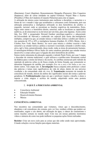 (Ibaretama), Ceacri (Itapiúna), Reassentamento Munguba (Paracuru), Sítio Coqueiros
(Itapipoca), além de várias entidades na capital Fortaleza: Projeto Ilhas e Acartes
(Pirambu) e Filhos de Catadores (Conjunto Palmeiras) para citar só alguns.
A utilização da música como instrumento para melhorar a disciplina, o raciocínio e a
forma de ver o mundo é algo que acreditamos e colocamos como ferramenta, pois sua
utilização potencializa a inteligência utilizando os dois hemisférios do cérebro: o
esquerdo, racional, onde se encontram as funções cognitivas da matemática, física,
lógica entre outras e o hemisfério direito, sensorial, onde se localizam as capacidades
auditivas, as de emocionar-se ou de torcer por um time, para citar algumas. Assim como
fala, Em 1985 o pesquisador Howard Gardner psicólogo cognitivo e educacional,
da Universidade de Harvard, e conhecido em especial pela teoria das inteligências
múltiplas, comprovou que, ao estudar música o individuo utiliza o cérebro por inteiro e
isto aumenta de 15% a 45% a inteligência humana (Gardner, H. (1982). Mente, Arte e
Cérebro. New York: Basic Books). Ao ouvir uma música o cérebro exercita o lado
sensorial e ao estudar teórica e prática o racional é exercitado, tornando o cérebro mais,
ativo, ágil e forte, potencializando, desse modo, todas as áreas do pensamento humano.
O neurologista britânico Oliver Sacks foi outro estudioso percebeu que estudar musica
desenvolve o corpo caloso que é a ligação dos dois hemisférios do cérebro.
Somos muito entusiastas da educação segundo o método Paulo Freire, por usar 3 etapas
e discordar do sistema tradicional, o qual utilizava a cartilha como ferramenta central
da didática para o ensino da leitura e da escrita. As cartilhas ensinavam pelo método da
repetição de palavras soltas ou de frases criadas de forma forçada, que comumente se
denomina linguagem de cartilha, por exemplo: Eva viu a uva, o boi baba, a ave voa,
dentre outros. Tais etapas são: 1. Investigação: busca conjunta entre professor e aluno
das palavras e temas mais significativos da vida do aluno, dentro de seu universo
vocabular e da comunidade onde ele vive; 2. Tematização: momento da tomada de
consciência do mundo, através da análise dos significados sociais dos temas e palavras
geradoras; 3. Problematização: etapa em que o professor inspira e desafia o aluno a
superar a visão mágica e acrítica do mundo, adquirindo assim uma postura
conscientizada.
2. O QUE É A PERCUSSÃO AMBIENTAL
Consciência Ambiental
Educação Simples
Desenvolvimento Humano
Música
CONSCIÊNCIA AMBIENTAL
Nos encontros nas comunidades que visitamos, vimos que o desconhecimento,
abandono e até comodismo são comuns, pois ver lixo, resíduos sólidos que podem ser
reutilizados, esgoto a céu aberto, má utilização da água, o câncer do consumismo e
outras mazelas comuns no mundo atual. Com isso em nossas palestras mostramos
vídeos e números de como isso pode melhorar se pequenas ações forem realizadas:
Reciclar: Criar um novo ciclo para as coisas que não estão sendo mais aproveitadas.
Criando soluções e novas funções para alguns materiais.
 