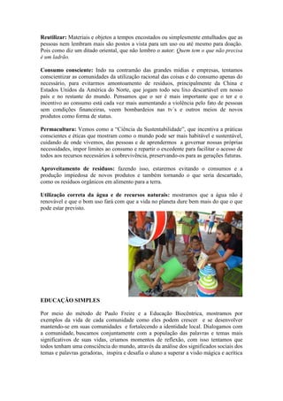 Reutilizar: Materiais e objetos a tempos encostados ou simplesmente entulhados que as
pessoas nem lembram mais são postos a vista para um uso ou até mesmo para doação.
Pois como diz um ditado oriental, que não lembro o autor: Quem tem o que não precisa
é um ladrão.
Consumo consciente: Indo na contramão das grandes mídias e empresas, tentamos
conscientizar as comunidades da utilização racional das coisas e do consumo apenas do
necessário, para evitarmos amontoamento de resíduos, principalmente da China e
Estados Unidos da América do Norte, que jogam todo seu lixo descartável em nosso
país e no restante do mundo. Pensamos que o ser é mais importante que o ter e o
incentivo ao consumo está cada vez mais aumentando a violência pelo fato de pessoas
sem condições financeiras, veem bombardeios nas tv´s e outros meios de novos
produtos como forma de status.
Permacultura: Vemos como a “Ciência da Sustentabilidade”, que incentiva a práticas
conscientes e éticas que mostram como o mundo pode ser mais habitável e sustentável,
cuidando de onde vivemos, das pessoas e de aprendermos a governar nossas próprias
necessidades, impor limites ao consumo e repartir o excedente para facilitar o acesso de
todos aos recursos necessários à sobrevivência, preservando-os para as gerações futuras.
Aproveitamento de resíduos: fazendo isso, estaremos evitando o consumos e a
produção impiedosa de novos produtos e também tornando o que seria descartado,
como os resíduos orgânicos em alimento para a terra.
Utilização correta da água e de recursos naturais: mostramos que a água não é
renovável e que o bom uso fará com que a vida no planeta dure bem mais do que o que
pode estar previsto.
EDUCAÇÃO SIMPLES
Por meio do método de Paulo Freire e a Educação Biocêntrica, mostramos por
exemplos da vida de cada comunidade como eles podem crescer e se desenvolver
mantendo-se em suas comunidades e fortalecendo a identidade local. Dialogamos com
a comunidade, buscamos conjuntamente com a população das palavras e temas mais
significativos de suas vidas, criamos momentos de reflexão, com isso tentamos que
todos tenham uma consciência do mundo, através da análise dos significados sociais dos
temas e palavras geradoras, inspira e desafia o aluno a superar a visão mágica e acrítica
 