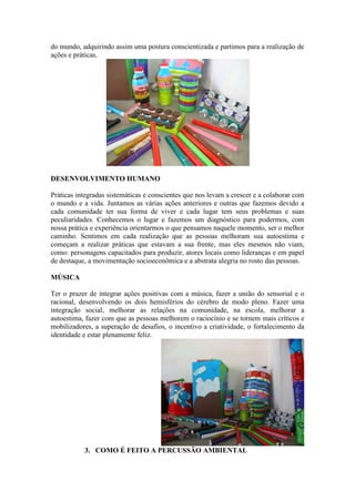 do mundo, adquirindo assim uma postura conscientizada e partimos para a realização de
ações e práticas.
DESENVOLVIMENTO HUMANO
Práticas integradas sistemáticas e conscientes que nos levam a crescer e a colaborar com
o mundo e a vida. Juntamos as várias ações anteriores e outras que fazemos devido a
cada comunidade ter sua forma de viver e cada lugar tem seus problemas e suas
peculiaridades. Conhecemos o lugar e fazemos um diagnóstico para podermos, com
nossa prática e experiência orientarmos o que pensamos naquele momento, ser o melhor
caminho. Sentimos em cada realização que as pessoas melhoram sua autoestima e
começam a realizar práticas que estavam a sua frente, mas eles mesmos não viam,
como: personagens capacitados para produzir, atores locais como lideranças e em papel
de destaque, a movimentação socioeconômica e a abstrata alegria no rosto das pessoas.
MÚSICA
Ter o prazer de integrar ações positivas com a música, fazer a união do sensorial e o
racional, desenvolvendo os dois hemisférios do cérebro de modo pleno. Fazer uma
integração social, melhorar as relações na comunidade, na escola, melhorar a
autoestima, fazer com que as pessoas melhorem o raciocínio e se tornem mais críticos e
mobilizadores, a superação de desafios, o incentivo a criatividade, o fortalecimento da
identidade e estar plenamente feliz.
3. COMO É FEITO A PERCUSSÃO AMBIENTAL
 
