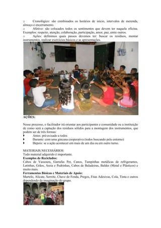 o Cronológico: são combinados os horários de início, intervalos de merenda,
almoço e encerramento.
o Afetivo: são colocados todos os sentimentos que devem ter naquela oficina.
Exemplos: respeito, atenção, colaboração, participação, amor, paz, entre outros.
o Ações: definimos quais passos devemos ter: buscar os resíduos, montar
instrumentos, realizar exercícios básicos e as apresentações.
AÇÕES:
Nesse processo, o facilitador irá orientar aos participantes e comunidade ou a instituição
de como será a captação dos resíduos sólidos para a montagem dos instrumentos, que
podem ser de três formas:
 Antes: pré-avisado a todos
 Durante: com uma gincana cooperativa (todos buscando pelo entorno)
 Depois: se a ação acontecer em mais de um dia ou em outro turno.
MATERIAIS NECESSÁRIOS:
Todo material adquirido é importante.
Exemplos de Reciclados:
Cabos de Vassoura, Garrafas Pet, Canos, Tampinhas metálicas de refrigerantes,
Latinhas, Grãos, Areia e Pedrinhas, Cabos de Baladeiras, Baldes (Metal e Plásticos) e
muito mais.
Ferramentas Básicas e Materiais de Apoio:
Martelo, Alicate, Serrote, Chave de Fenda, Pregos, Fitas Adesivas, Cola, Tinta e outros
dependendo da imaginação do grupo.
 