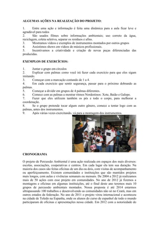 ALGUMAS AÇÕES NA REALIZAÇÃO DO PROJETO:
1. Entre uma ação e informação é feita uma dinâmica para a aula ficar leve e
agradável para todos
2. São usados filmes sobre informações ambientais; uso correto da água,
reciclagem, coleta seletiva, separar os resíduos e afins.
3. Mostramos vídeos e exemplos de instrumentos montados por outros grupos
4. Assistimos shows em vídeos de músicos profissionais.
5. Incentivamos a criatividade e criação de novas peças diferenciadas das
produzidas.
EXEMPLOS DE EXERCÍCIOS:
1. Juntar o grupo em círculos
2. Explicar com palmas como você irá fazer cada exercício para que eles sigam
imitando.
3. Começar com a marcação contando de 1 a 4.
4. Em cada exercício que sentir segurança, passar para o próximo dobrando as
palmas.
5. Começar a dividir em grupos de 4 palmas diferentes.
6. Comece com as palmas a mostrar ritmos Nordestinos: Xote, Baião e Galope.
7. Fazer que eles utilizem também os pés e todo o corpo, para melhorar a
coordenação.
8. Se o grupo pretende tocar algum outro gênero, comece a tentar logo com as
palmas, antes dos instrumentos.
9. Após várias vezes exercitando, vá para a montagem dos instrumentos.
CRONOGRAMA
O projeto de Percussão Ambiental é uma ação realizada em espaços dos mais diversos:
escolas, associações, cooperativas e centros. Em cada lugar ela tem sua duração. Na
maioria dos casos são feitas oficinas de um dia ou dois, com visitas de acompanhamento
ou aperfeiçoamento. Existem comunidades e instituições que são mantidos projetos
mais longos, com aulas e vivências semanais ou mensais. De 2004 a 2012 já realizamos
mais de 50 ações com esse projeto em comunidades. No ano de 2012 já fizemos a
montagens e oficinas em algumas instituições, até o final deste ano teremos mais 10
grupos de percussão ambientais montados. Nossa proposta é até 2014 estarmos
ultrapassando 100 trabalhos e desenvolvendo as comunidades não só no Ceará, mas em
outros estados da federação. No ano de 2011 o projeto virou internacional e aconteceu
na cidade de Toledo na Espanha, onde os alunos do curso de espanhol de todo o mundo
participaram de oficinas e apresentações nessa cidade. Em 2012 com a notoriedade do
 