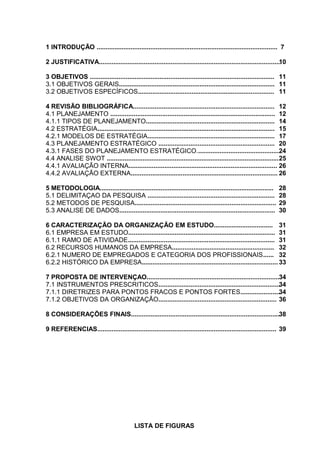 1 INTRODUÇÃO ..................................................................................................... 7
2 JUSTIFICATIVA......................................................................................................
10
3 OBJETIVOS ....................................................................................................... 11
3.1 OBJETIVOS GERAIS....................................................................................... 11
3.2 OBJETIVOS ESPECÍFICOS............................................................................ 11
4 REVISÃO BIBLIOGRÁFICA............................................................................... 12
4.1 PLANEJAMENTO ............................................................................................ 12
4.1.1 TIPOS DE PLANEJAMENTO........................................................................ 14
4.2 ESTRATÉGIA................................................................................................... 15
4.2.1 MODELOS DE ESTRATÉGIA....................................................................... 17
4.3 PLANEJAMENTO ESTRATÉGICO ................................................................. 20
4.3.1 FASES DO PLANEJAMENTO ESTRATÉGICO...............................................
24
4.4 ANALISE SWOT ................................................................................................ 25
4.4.1 AVALIAÇÃO INTERNA................................................................................... 26
4.4.2 AVALIAÇÃO EXTERNA.................................................................................. 26
5 METODOLOGIA.................................................................................................
5.1 DELIMITAÇAO DA PESQUISA .......................................................................
5.2 METODOS DE PESQUISA...............................................................................
5.3 ANALISE DE DADOS.......................................................................................

28
28
29
30

6 CARACTERIZAÇÃO DA ORGANIZAÇÃO EM ESTUDO................................. 31
6.1 EMPRESA EM ESTUDO.................................................................................. 31
6.1.1 RAMO DE ATIVIDADE.................................................................................. 31
6.2 RECURSOS HUMANOS DA EMPRESA......................................................... 32
6.2.1 NUMERO DE EMPREGADOS E CATEGORIA DOS PROFISSIONAIS...... 32
6.2.2 HISTÓRICO DA EMPRESA............................................................................ 33
7 PROPOSTA DE INTERVENÇAO..........................................................................34
7.1 INSTRUMENTOS PRESCRITICOS.....................................................................
34
7.1.1 DIRETRIZES PARA PONTOS FRACOS E PONTOS FORTES.......................
34
7.1.2 OBJETIVOS DA ORGANIZAÇÃO.................................................................. 36
8 CONSIDERAÇÕES FINAIS...................................................................................38
9 REFERENCIAS.................................................................................................... 39

LISTA DE FIGURAS

 