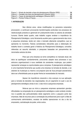 7

Figura 1 – Níveis de decisão e tipos de planejamento (Oliveira 2002) ................. 14
Figura 2 – Paralelo dos tipos de planejamento (Oliveira 2002).............................. 18
Figura 3 – Fases do planejamento estratégico (Oliveira 2007).................................. 23
Figura 4 – Pontos Fortes e Fracos.......................................................................... 35
1. INTRODUÇÃO
Nos últimos anos, várias modificações no panorama corporativo
provocaram, e continuam provocando transformações profundas nos processos de
reestruturação produtiva e gerencial em praticamente todos os setores da atividade
humana. Diante deste quadro, este trabalho sugere analisar a importância do
Planejamento Estratégico, como ferramenta auxiliar para o gerenciamento das micro
e pequenas empresas, tendo em vista o mercado altamente competitivo, que se
apresenta no momento. Fatores considerados relevantes para a elaboração do
trabalho foram o contexto geral e histórico do Planejamento Estratégico, conceitos
referentes ao assunto abordado, e pesquisas baseadas em pensamentos de
renomados autores da área.
Para que uma empresa se torne competitiva no mercado atual, ela
deve se aperfeiçoar constantemente, procurando adaptar seus processos e sua
estrutura organizacional à nova realidade de constantes mudanças, que podem
representar ameaças ou oportunidades para a empresa. O planejamento estratégico
é uma importante ferramenta que auxilia uma empresa na tomada de decisão, a se
adiantar às mudanças ou mesmo a se preparar para tal. Sua principal característica
deve ser a flexibilidade para se ajustar frente às necessidades do mercado.
Apesar da importância crescente e dos avanços na sua aplicação
para a tomada de decisões nas organizações, há um segmento no qual o uso do
planejamento estratégico ainda é raro: o das micro e pequenas empresas.
Nota-se que as micro e pequenas empresas apresentam grandes
dificuldades na composição de um planejamento estratégico e este contexto remetenos à questão das particularidades deste segmento como o pequeno porte das
empresas, falta de recursos para a contratação de profissionais para suprir a falta de
conhecimento administrativo, excesso de tarefas operacionais no dia a dia do
empresário, centralização de poder, entre outros.

 