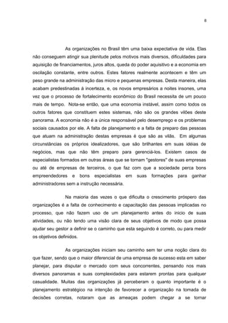 8

As organizações no Brasil têm uma baixa expectativa de vida. Elas
não conseguem atingir sua plenitude pelos motivos mais diversos, dificuldades para
aquisição de financiamentos, juros altos, queda do poder aquisitivo e a economia em
oscilação constante, entre outros. Estes fatores realmente acontecem e têm um
peso grande na administração das micro e pequenas empresas. Desta maneira, elas
acabam predestinadas à incerteza, e, os novos empresários a noites insones, uma
vez que o processo de fortalecimento econômico do Brasil necessita de um pouco
mais de tempo. Nota-se então, que uma economia instável, assim como todos os
outros fatores que constituem estes sistemas, não são os grandes vilões deste
panorama. A economia não é a única responsável pelo desemprego e os problemas
sociais causados por ele. A falta de planejamento e a falta de preparo das pessoas
que atuam na administração destas empresas é que são as vilãs. Em algumas
circunstâncias os próprios idealizadores, que são brilhantes em suas idéias de
negócios, mas que não têm preparo para gerenciá-los. Existem casos de
especialistas formados em outras áreas que se tornam "gestores" de suas empresas
ou até de empresas de terceiros, o que faz com que a sociedade perca bons
empreendedores

e

bons

especialistas

em

suas

formações

para

ganhar

administradores sem a instrução necessária.
Na maioria das vezes o que dificulta o crescimento próspero das
organizações é a falta de conhecimento e capacitação das pessoas implicadas no
processo, que não fazem uso de um planejamento antes do inicio de suas
atividades, ou não tendo uma visão clara de seus objetivos de modo que possa
ajudar seu gestor a definir se o caminho que esta seguindo é correto, ou para medir
os objetivos definidos.
As organizações iniciam seu caminho sem ter uma noção clara do
que fazer, sendo que o maior diferencial de uma empresa de sucesso esta em saber
planejar, para disputar o mercado com seus concorrentes, pensando nos mais
diversos panoramas e suas complexidades para estarem prontas para qualquer
casualidade. Muitas das organizações já perceberam o quanto importante é o
planejamento estratégico na intenção de favorecer a organização na tomada de
decisões corretas, notaram que as ameaças podem chegar a se tornar

 