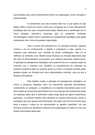 9

oportunidades para novos entendimentos dentro na organização, novos mercados e
ainda soluções.
O pensamento que toda empresa deve ter, é que ações de hoje
podem definir o futuro da mesma, sendo que o progresso de um bom planejamento
estratégico fará com que a empresa tenha bases sólidas para a constituição de um
futuro

próspero,

deixando-a

preparada

para

as

constantes

mudanças

mercadológicas. Deste modo à importância do planejamento estratégico esta ligada
inteiramente com o futuro de qualquer organização.
Todo o mundo vem passando por um processo evolutivo, estamos
vivendo a era do conhecimento, o desafio é progressivo e claro, grande é o
empenho para sobreviver num mercado de tantas modificações, onde só os
melhores se manterão vivos. Manter essas empresas no mercado dependerá cada
dia mais de administradores preocupados com métodos gerenciais multifuncionais.
A aplicação do planejamento estratégico torna possível ter-se um aspecto amplo do
momento que a empresa vive, simplifica os procedimentos de resolução de
possíveis problemas tanto no presente quanto no futuro, as atitudes tomadas pelos
gestores podem ser firmadas com erros administrativos menores, uma vez que a
direção é pré-definida.
Este trabalho mostra a aplicação do planejamento estratégico em
micros e pequenas empresas como um instrumento gerencial administrativo,
evidenciando as vantagens, a importância e os desafios encontrados para se ter
este modelo de instrumento administrativo em uma empresa. Em praticamente todas
as empresas saber gerir e administrar dados exige ajuda de alguns instrumentos
gerenciais, no presente trabalho será abordado um desses instrumentos, porém é
necessário não usar apenas essa ferramenta, mas saber usar de forma correta, para
tanto é preciso o apoio de um administrador ou gerente capacitado. Um dos
primeiros indícios que identificam carência numa organização se mostra no mau uso
desses instrumentos gerenciais.

 