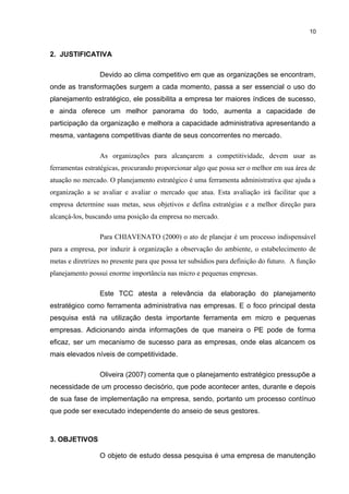 10

2. JUSTIFICATIVA
Devido ao clima competitivo em que as organizações se encontram,
onde as transformações surgem a cada momento, passa a ser essencial o uso do
planejamento estratégico, ele possibilita a empresa ter maiores índices de sucesso,
e ainda oferece um melhor panorama do todo, aumenta a capacidade de
participação da organização e melhora a capacidade administrativa apresentando a
mesma, vantagens competitivas diante de seus concorrentes no mercado.
As organizações para alcançarem a competitividade, devem usar as
ferramentas estratégicas, procurando proporcionar algo que possa ser o melhor em sua área de
atuação no mercado. O planejamento estratégico é uma ferramenta administrativa que ajuda a
organização a se avaliar e avaliar o mercado que atua. Esta avaliação irá facilitar que a
empresa determine suas metas, seus objetivos e defina estratégias e a melhor direção para
alcançá-los, buscando uma posição da empresa no mercado.
Para CHIAVENATO (2000) o ato de planejar é um processo indispensável
para a empresa, por induzir à organização a observação do ambiente, o estabelecimento de
metas e diretrizes no presente para que possa ter subsídios para definição do futuro. A função
planejamento possui enorme importância nas micro e pequenas empresas.
Este TCC atesta a relevância da elaboração do planejamento
estratégico como ferramenta administrativa nas empresas. E o foco principal desta
pesquisa está na utilização desta importante ferramenta em micro e pequenas
empresas. Adicionando ainda informações de que maneira o PE pode de forma
eficaz, ser um mecanismo de sucesso para as empresas, onde elas alcancem os
mais elevados níveis de competitividade.
Oliveira (2007) comenta que o planejamento estratégico pressupõe a
necessidade de um processo decisório, que pode acontecer antes, durante e depois
de sua fase de implementação na empresa, sendo, portanto um processo contínuo
que pode ser executado independente do anseio de seus gestores.

3. OBJETIVOS
O objeto de estudo dessa pesquisa é uma empresa de manutenção

 