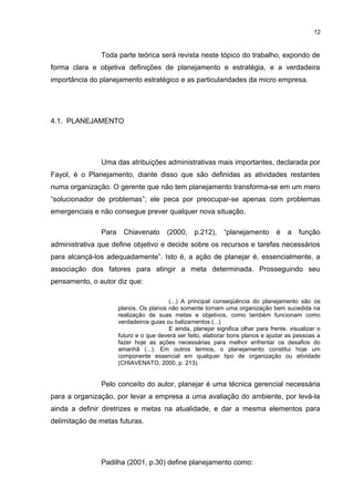 12

Toda parte teórica será revista neste tópico do trabalho, expondo de
forma clara e objetiva definições de planejamento e estratégia, e a verdadeira
importância do planejamento estratégico e as particularidades da micro empresa.

4.1. PLANEJAMENTO

Uma das atribuições administrativas mais importantes, declarada por
Fayol, é o Planejamento, diante disso que são definidas as atividades restantes
numa organização. O gerente que não tem planejamento transforma-se em um mero
“solucionador de problemas”; ele peca por preocupar-se apenas com problemas
emergenciais e não consegue prever qualquer nova situação.
Para

Chiavenato

(2000,

p.212),

“planejamento

é

a

função

administrativa que define objetivo e decide sobre os recursos e tarefas necessários
para alcançá-los adequadamente”. Isto é, a ação de planejar é, essencialmente, a
associação dos fatores para atingir a meta determinada. Prosseguindo seu
pensamento, o autor diz que:
(...) A principal conseqüência do planejamento são os
planos. Os planos não somente tornam uma organização bem sucedida na
realização de suas metas e objetivos, como também funcionam como
verdadeiros guias ou balizamentos (...)
E ainda, planejar significa olhar para frente, visualizar o
futuro e o que deverá ser feito, elaborar bons planos e ajudar as pessoas a
fazer hoje as ações necessárias para melhor enfrentar os desafios do
amanhã (...). Em outros termos, o planejamento constitui hoje um
componente essencial em qualquer tipo de organização ou atividade
(CHIAVENATO, 2000, p. 213).

Pelo conceito do autor, planejar é uma técnica gerencial necessária
para a organização, por levar a empresa a uma avaliação do ambiente, por levá-la
ainda a definir diretrizes e metas na atualidade, e dar a mesma elementos para
delimitação de metas futuras.

Padilha (2001, p.30) define planejamento como:

 