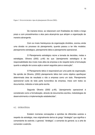 15

Figura 1: Níveis de decisão e tipos de planejamento Oliveira (2002).

De maneira breve, se relacionam com finalidades de médio e longo
prazo e com procedimentos e atos para alcançá-los que atinjam a organização de
maneira abrangente.
Com os níveis hierárquicos da organização divididos, ocorreu ainda
uma divisão no processo do planejamento, quando passou a ter três modelos:
planejamento estratégico, planejamento tático e planejamento operacional.
O Planejamento estratégico reúne a tomada de decisões, metas e
estratégias. Oliveira (2002, p.48) diz que “planejamento estratégico é de
responsabilidade dos níveis mais altos da empresa e diz respeito tanto à formulação
quanto a seleção de cursos ação a serem seguidos para a execução”.
O Planejamento tático é responsável por uma parte da organização.
Na opinião de Oliveira, (2002) planejamento tático tem como objetivo aperfeiçoar
determinada área de resultado e não a empresa como um todo. Planejamento
operacional cuida de toda parte burocrática da empresa, mexe com todos os
documentos, métodos e toda parte escrita.
Segundo

Oliveira

(2002

p.49),

“planejamento

operacional

é

considerado como a formalização, através de documentos escritos, metodologias de
desenvolvimento e implementação estabelecidas”.

4.2. ESTRATÉGIA
Existem inúmeras concepções e opiniões de diferentes autores a
respeito de estratégia, mas originalmente deriva do grego ”strategós” que significa o
comandante do exército, o general, “stratégia”, o comando do general, ou a arte de
comandar o exército.

 