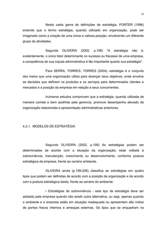 17

Nesta vasta gama de definições de estratégia, PORTER (1996)
entende que o termo estratégia, quando utilizado em organização, pode ser
imaginado como a criação de uma única e valiosa posição, envolvendo um diferente
grupo de atividades.
Segundo

OLIVEIRA

(2002,

p.198)

"A

estratégia

não

é,

evidentemente, o único fator determinante no sucesso ou fracasso de uma empresa,
a competência de sua cúpula administrativa é tão importante quanto sua estratégia".
Para SERRA, TORRES, TORRES (2004), estratégia é o conjunto
dos meios que uma organização utiliza para alcançar seus objetivos, onde envolve
as decisões que definem os produtos e os serviços para determinados clientes e
mercados e a posição da empresa em relação a seus concorrentes.
Inúmeros estudos comprovam que a estratégia, quando utilizada de
maneira correta e bem acolhida pela gerencia, promove desempenho elevado da
organização relacionada a apresentação administrativas anteriores.

4.2.1. MODELOS DE ESTRATÉGIA

Segundo OLIVEIRA (2002, p.199) As estratégias podem ser
determinadas de acordo com a situação da organização; estar voltada à
sobrevivência, manutenção, crescimento ou desenvolvimento, conforme postura
estratégica da empresa, frente ao cenário ambiente.
OLIVEIRA ainda (p.199-206) classifica as estratégias em quatro
tipos que podem ser definidas de acordo com a posição da organização e de acordo
com a postura estratégica desta, frente ao cenário do ambiente:
• Estratégias de sobrevivência - este tipo de estratégia deve ser
adotado pela empresa quando não existir outra alternativa, ou seja, apenas quando
o ambiente e a empresa estão em situação inadequada ou apresentam alto índice
de pontos fracos internos e ameaças externas. Os tipos que se enquadram na

 