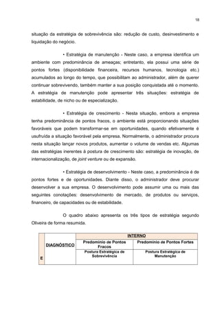 18

situação da estratégia de sobrevivência são: redução de custo, desinvestimento e
liquidação do negócio.
• Estratégia de manutenção - Neste caso, a empresa identifica um
ambiente com predominância de ameaças; entretanto, ela possui uma série de
pontos fortes (disponibilidade financeira, recursos humanos, tecnologia etc.)
acumulados ao longo do tempo, que possibilitam ao administrador, além de querer
continuar sobrevivendo, também manter a sua posição conquistada até o momento.
A estratégia de manutenção pode apresentar três situações: estratégia de
estabilidade, de nicho ou de especialização.
• Estratégia de crescimento - Nesta situação, embora a empresa
tenha predominância de pontos fracos, o ambiente está proporcionando situações
favoráveis que podem transformar-se em oportunidades, quando efetivamente é
usufruída a situação favorável pela empresa. Normalmente, o administrador procura
nesta situação lançar novos produtos, aumentar o volume de vendas etc. Algumas
das estratégias inerentes à postura de crescimento são: estratégia de inovação, de
internacionalização, de joint venture ou de expansão.
• Estratégia de desenvolvimento - Neste caso, a predominância é de
pontos fortes e de oportunidades. Diante disso, o administrador deve procurar
desenvolver a sua empresa. O desenvolvimento pode assumir uma ou mais das
seguintes conotações: desenvolvimento de mercado, de produtos ou serviços,
financeiro, de capacidades ou de estabilidade.
O quadro abaixo apresenta os três tipos de estratégia segundo
Oliveira de forma resumida.
INTERNO
DIAGNÓSTICO
E

Predomínio de Pontos
Fracos

Predomínio de Pontos Fortes

Postura Estratégica de
Sobrevivência

Postura Estratégica de
Manutenção

 