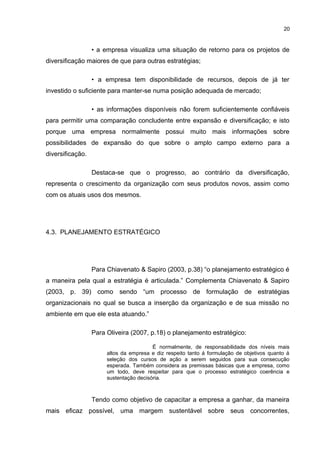 20

• a empresa visualiza uma situação de retorno para os projetos de
diversificação maiores de que para outras estratégias;
• a empresa tem disponibilidade de recursos, depois de já ter
investido o suficiente para manter-se numa posição adequada de mercado;
• as informações disponíveis não forem suficientemente confiáveis
para permitir uma comparação concludente entre expansão e diversificação; e isto
porque uma empresa normalmente possui muito mais informações sobre
possibilidades de expansão do que sobre o amplo campo externo para a
diversificação.
Destaca-se que o progresso, ao contrário da diversificação,
representa o crescimento da organização com seus produtos novos, assim como
com os atuais usos dos mesmos.

4.3. PLANEJAMENTO ESTRATÉGICO

Para Chiavenato & Sapiro (2003, p.38) “o planejamento estratégico é
a maneira pela qual a estratégia é articulada.” Complementa Chiavenato & Sapiro
(2003, p. 39) como sendo “um processo de formulação de estratégias
organizacionais no qual se busca a inserção da organização e de sua missão no
ambiente em que ele esta atuando.”
Para Oliveira (2007, p.18) o planejamento estratégico:
É normalmente, de responsabilidade dos níveis mais
altos da empresa e diz respeito tanto á formulação de objetivos quanto á
seleção dos cursos de ação a serem seguidos para sua consecução
esperada. Também considera as premissas básicas que a empresa, como
um todo, deve respeitar para que o processo estratégico coerência e
sustentação decisória.

Tendo como objetivo de capacitar a empresa a ganhar, da maneira
mais eficaz possível, uma margem sustentável sobre seus concorrentes,

 