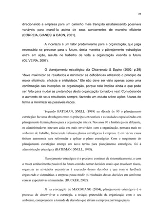 21

direcionando a empresa para um caminho mais tranqüilo estabelecendo possíveis
variáveis para mantê-la acima de seus concorrentes de maneira eficiente
(CORREIA, GIANESI & CAON, 2001).
A incerteza é um fator predominante para a organização, que julga
necessário se preparar para o futuro, desta maneira o planejamento estratégico
entra em ação, resulta no trabalho de toda a organização visando o futuro
(OLIVEIRA, 2007).
O planejamento estratégico diz Chiavenato & Sapiro (2003, p.39)
“deve maximizar os resultados e minimizar as deficiências utilizando o principio da
maior eficiência, eficácia e efetividade.” Ele não deve ser visto apenas como uma
confirmação das intenções da organização, porque nele implica ainda o que pode
ser feito para mudar as pretensões desta organização tornado-a real. Considerando
o aumento de seus resultados sempre, fazendo um estudo sobre ações futuras de
forma a minimizar os possíveis riscos.
Segundo BATEMAN, SNELL (1998) na década de 80 o planejamento
estratégico fez uma abordagem entre os principais executivos e as unidades especializadas em
planejamento faziam planos para a organização inteira. Nos anos 90 a história já era diferente,
os administradores estavam cada vez mais envolvidos com a organização, pensava mais no
ambiente de trabalho, fornecendo valiosos planos estratégicos à empresa. E em vários casos
tinham autonomia para reformular e aplicar o plano estratégico. Com o surgimento do
planejamento estratégico emerge um novo termo para planejamento estratégico, foi à
administração estratégica (BATEMAN, SNELL, 1998).
Planejamento estratégico é o processo contínuo de sistematicamente, e com
o maior conhecimento possível do futuro contido, tomar decisões atuais que envolvam riscos,
organizar as atividades necessárias à execução dessas decisões e que com o feedback
organizado e sistemático, a empresa possa medir os resultados dessas decisões em confronto
com as expectativas alimentadas. (DUCKER, 2002).
Já na concepção de MAXIMIANO (2004), planejamento estratégico é o
processo de desenvolver a estratégia, a relação pretendida da organização com o seu
ambiente, compreendem a tomada de decisões que afetam a empresa por longo prazo.

 
