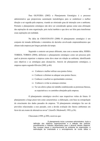 22

Para OLIVEIRA (2002) o Planejamento Estratégico é o processo
administrativo que proporciona sustentação metodológica para se estabelecer a melhor
direção a ser seguida pela empresa, visando ao otimizado grau de interação com o ambiente.
Portanto o planejamento estratégico não deve ser considerado apenas como uma afirmação
das aspirações de uma organização, pois inclui também o que deve ser feito para transformar
essas aspirações em realidade.
Na idéia de CHIAVENATO (2000) O planejamento estratégico é um
conjunto de tomada deliberada e sistemática de decisões envolvendo empreendimentos que
afetam toda empresa por longos períodos de tempo.
Seguindo o contexto um pouco diferente, mas com a mesma idéia, SERRA
TORRES, TORRES (2004), definiram o planejamento estratégico como um processo pelo
qual se procura organizar a empresa como deve atuar em relação ao ambiente, identificando
seus objetivos e as estratégias para alcançá-los. Através do planejamento estratégico, a
empresa espera segundo Oliveira (2002, p.46):
⇒ Conhecer e melhor utilizar seus pontos fortes;
⇒ Conhecer e eliminar ou adequar seus pontos fracos;
⇒ Conhecer e usufruir as oportunidades externas;
⇒ Conhecer e evitar as ameaças externas
⇒ Ter um efetivo plano de trabalho estabelecendo as premissas básicas,
as expectativas e os caminhos almejados pela empresa.
O planejamento estratégico envolve suas respectivas visões do futuro. O
planejamento a longo prazo tem como característica: a elaboração, com base na extrapolação
do crescimento dos dados passados da empresa. “O planejamento estratégico faz uso de
previsões relacionadas a esse passado, com a devida avaliação dos fatores ambientais em
favor de um exame de alternativas novas” (Ansoff e Mcdonnell, 1993, p.36).
Chiavenato (1999, p.209), escreveu que:
O planejamento inicia o processo administrativo. Inclui a
definição dos objetivos organizacionais e a seleção das políticas,
procedimentos e métodos desenhados para o alcance desses objetivos.
Seu sucesso requer o reconhecimento do ambiente da organização, a
estimulação da criatividade e o encorajamento de novas idéias e

 