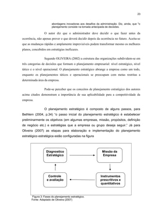 23

abordagens inovadoras aos desafios da administração. Diz, ainda, que "o
planejamento consiste na tomada antecipada de decisões.

O autor diz que o administrador deve decidir o que fazer antes da
ocorrência, não apenas prever o que deverá decidir depois da ocorrência no futuro. Aceita-se
que as mudanças rápidas e amplamente imprevisíveis podem transformar mesmo os melhores
planos, concebidos em estratégias ineficazes.
Segundo OLIVEIRA (2002) a estrutura das organizações subdividem-se em
três categorias de decisões que formam o planejamento empresarial: nível estratégico, nível
tático e o nível operacional. O planejamento estratégico abrange a empresa como um todo,
enquanto os planejamentos táticos e operacionais se preocupam com metas restritas a
determinada área da empresa.
Pode-se perceber que os conceitos de planejamento estratégico dos autores
acima citados demonstram a importância de sua aplicabilidade para a competitividade da
empresa.
O planejamento estratégico é composto de alguns passos, para
Bethlem (2004, p.34) “o passo inicial do planejamento estratégico é estabelecer
preliminarmente os objetivos (em algumas empresas, missão, propósitos, definição
de negócio etc.) e estratégias que a empresa ou grupo deseja seguir.” Já para
Oliveira (2007) as etapas para elaboração e implementação do planejamento
estratégico estratégica estão configuradas na figura

Diagnostico
Estratégico

Missão da
Empresa

Controle
e avaliação

Instrumentos
prescritivos e
quantitativos

Figura 3: Fases do planejamento estratégico.
Fonte: Adaptado de Oliveira (2007)

 