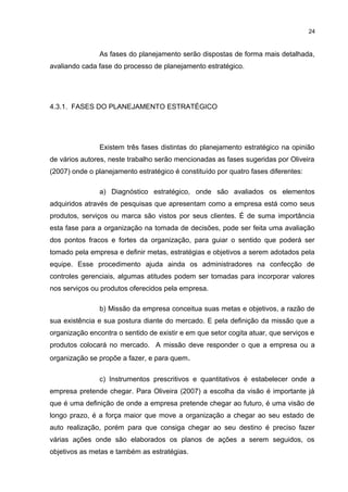 24

As fases do planejamento serão dispostas de forma mais detalhada,
avaliando cada fase do processo de planejamento estratégico.

4.3.1. FASES DO PLANEJAMENTO ESTRATÉGICO

Existem três fases distintas do planejamento estratégico na opinião
de vários autores, neste trabalho serão mencionadas as fases sugeridas por Oliveira
(2007) onde o planejamento estratégico é constituído por quatro fases diferentes:
a) Diagnóstico estratégico, onde são avaliados os elementos
adquiridos através de pesquisas que apresentam como a empresa está como seus
produtos, serviços ou marca são vistos por seus clientes. É de suma importância
esta fase para a organização na tomada de decisões, pode ser feita uma avaliação
dos pontos fracos e fortes da organização, para guiar o sentido que poderá ser
tomado pela empresa e definir metas, estratégias e objetivos a serem adotados pela
equipe. Esse procedimento ajuda ainda os administradores na confecção de
controles gerenciais, algumas atitudes podem ser tomadas para incorporar valores
nos serviços ou produtos oferecidos pela empresa.
b) Missão da empresa conceitua suas metas e objetivos, a razão de
sua existência e sua postura diante do mercado. E pela definição da missão que a
organização encontra o sentido de existir e em que setor cogita atuar, que serviços e
produtos colocará no mercado. A missão deve responder o que a empresa ou a
organização se propõe a fazer, e para quem .
c) Instrumentos prescritivos e quantitativos é estabelecer onde a
empresa pretende chegar. Para Oliveira (2007) a escolha da visão é importante já
que é uma definição de onde a empresa pretende chegar ao futuro, é uma visão de
longo prazo, é a força maior que move a organização a chegar ao seu estado de
auto realização, porém para que consiga chegar ao seu destino é preciso fazer
várias ações onde são elaborados os planos de ações a serem seguidos, os
objetivos as metas e também as estratégias.

 