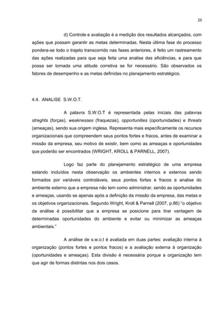 25

d) Controle e avaliação é a medição dos resultados alcançados, com
ações que possam garantir as metas determinadas. Nesta última fase do processo
pondera-se todo o trajeto transcorrido nas fases anteriores, é feito um rastreamento
das ações realizadas para que seja feita uma analise das eficiências, e para que
possa ser tomada uma atitude corretiva se for necessário. São observados os
fatores de desempenho e as metas definidas no planejamento estratégico.

4.4. ANALISE S.W.O.T.
A palavra S.W.O.T é representada pelas iniciais das palavras
streghts (forças), weaknesses (fraquezas), opportunities (oportunidades) e threats
(ameaças), sendo sua origem inglesa. Representa mais especificamente os recursos
organizacionais que compreendem seus pontos fortes e fracos, antes de examinar a
missão da empresa, seu motivo de existir, bem como as ameaças e oportunidades
que poderão ser encontrados (WRIGHT, KROLL & PARNELL, 2007).
Logo faz parte do planejamento estratégico de uma empresa
estando incluídos nesta observação os ambientes internos e externos sendo
formados por variáveis controláveis, seus pontos fortes e fracos e analise do
ambiente externo que a empresa não tem como administrar, sendo as oportunidades
e ameaças, usando se apenas após a definição da missão da empresa, das metas e
os objetivos organizacionais. Segundo Wright, Kroll & Parnell (2007, p.86) “o objetivo
da análise é possibilitar que a empresa se posicione para tirar vantagem de
determinadas oportunidades do ambiente e evitar ou minimizar as ameaças
ambientais.”
A análise de s.w.o.t é avaliada em duas partes: avaliação interna à
organização (pontos fortes e pontos fracos) e a avaliação externa à organização
(oportunidades e ameaças). Esta divisão é necessária porque a organização tem
que agir de formas distintas nos dois casos.

 