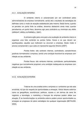 26

4.4.1. AVALIAÇÃO INTERNA
O ambiente interno é caracterizado por ser controlável pelos
administradores da empresa normalmente, sendo ele o resultado de estratégias de
definidas como o modo de atuação estabelecida pela mesma. Desta forma, quando
se percebe um ponto forte na análise, devemos destacá-lo ainda mais; quando
percebemos um ponto fraco, devemos agir para controlá-lo ou minimizar seu efeito
(WRIGHT, KROLL & PARNELL, 2007).
A primeira ação para uma para uma avaliação do ambiente interno é
organizar uma lista contendo os pontos fortes, fracos e os que devem ser
aperfeiçoados, aqueles que melhoram ou arruínam a empresa. Deste modo é
preciso compreender o que cada um representa segundo Oliveira (2007):
Pontos fortes: são variáveis internas, controláveis, características
positivas normalmente a empresa, sendo uma condição favorável às empresas com
relação ao seu ambiente.
Pontos fracos: são variáveis internas, controláveis, particularidades
negativas que normalmente propiciam uma condição inadequada às empresas com
relação ao seu ambiente.

4.4.2. AVALIAÇÃO EXTERNA

Trata-se de uma analise entre a empresa e o ambiente que ela esta
envolvida, no que diz respeito às oportunidades e ameaças. Vários fatores externos
como os geográficos, econômicos, políticos, sociais e, em termos de ramo de
negócios a tecnologia, o marketing e finanças da empresa podem afetar sua
atuação. E as transformações no ambiente externo podem prever oportunidades ou
ameaças ao progresso do plano estratégico de qualquer organização (BETHLEM,
2004).

 