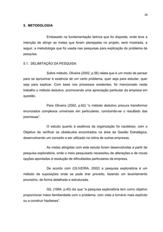 28

5. METODOLOGIA
Embasado na fundamentação teórica que foi disposta, onde teve a
intenção de atingir as metas que foram planejadas no projeto, será mostrada, a
seguir, a metodologia que foi usada nas pesquisas para explicação do problema de
pesquisa.
5.1. DELIMITAÇÃO DA PESQUISA:
Sobre método, Oliveira (2002, p.56) relata que é um modo de pensar
para se aproximar à essência de um certo problema, quer seja para estudar, quer
seja para explicar. Com base nos processos existentes, foi mencionado neste
trabalho o método dedutivo, promovendo uma apreciação particular da empresa em
questão.
Para Oliveira (2002, p.62) “o método dedutivo procura transformar
enunciados complexos universais em particulares, concluindo-se o resultado das
premissas”.
O estudo quanto à essência da organização foi cauteloso, com o
Objetivo de verificar os obstáculos encontrados na área da Gestão Estratégica,
desenvolvendo um conceito a ser utilizado na rotina de outras empresas.
As metas atingidas com este estudo foram desenvolvidas a partir de
pesquisa exploratória, onde o meio pesquisado necessitou de alterações e de novas
opções apontadas à resolução de dificuldades particulares da empresa.
De acordo com (OLIVEIRA, 2002) a pesquisa exploratória é um
método de suposições onde se pode tirar proveito, fazendo um levantamento
provisório, de forma detalhada e estruturada.
GIL (1994, p.45) diz que “a pesquisa exploratória tem como objetivo
proporcionar maior familiaridade com o problema, com vista a torná-lo mais explícito
ou a construir hipóteses”.

 