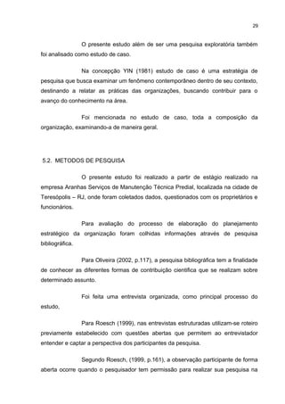 29

O presente estudo além de ser uma pesquisa exploratória também
foi analisado como estudo de caso.
Na concepção YIN (1981) estudo de caso é uma estratégia de
pesquisa que busca examinar um fenômeno contemporâneo dentro de seu contexto,
destinando a relatar as práticas das organizações, buscando contribuir para o
avanço do conhecimento na área.
Foi mencionada no estudo de caso, toda a composição da
organização, examinando-a de maneira geral.

5.2. METODOS DE PESQUISA
O presente estudo foi realizado a partir de estágio realizado na
empresa Aranhas Serviços de Manutenção Técnica Predial, localizada na cidade de
Teresópolis – RJ, onde foram coletados dados, questionados com os proprietários e
funcionários.
Para avaliação do processo de elaboração do planejamento
estratégico da organização foram colhidas informações através de pesquisa
bibliográfica.
Para Oliveira (2002, p.117), a pesquisa bibliográfica tem a finalidade
de conhecer as diferentes formas de contribuição cientifica que se realizam sobre
determinado assunto.
Foi feita uma entrevista organizada, como principal processo do
estudo,
Para Roesch (1999), nas entrevistas estruturadas utilizam-se roteiro
previamente estabelecido com questões abertas que permitem ao entrevistador
entender e captar a perspectiva dos participantes da pesquisa.
Segundo Roesch, (1999, p.161), a observação participante de forma
aberta ocorre quando o pesquisador tem permissão para realizar sua pesquisa na

 