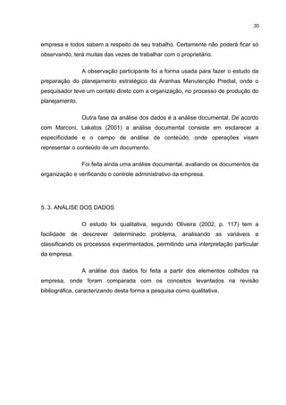 30

empresa e todos sabem a respeito de seu trabalho. Certamente não poderá ficar só
observando, terá muitas das vezes de trabalhar com o proprietário.
A observação participante foi a forma usada para fazer o estudo da
preparação do planejamento estratégico da Aranhas Manutenção Predial, onde o
pesquisador teve um contato direto com a organização, no processo de produção do
planejamento.
Outra fase da análise dos dados é a análise documental. De acordo
com Marconi, Lakatos (2001) a análise documental consiste em esclarecer a
especificidade e o campo de análise de conteúdo, onde operações visam
representar o conteúdo de um documento.
Foi feita ainda uma análise documental, avaliando os documentos da
organização e verificando o controle administrativo da empresa.

5. 3. ANÁLISE DOS DADOS
O estudo foi qualitativa, segundo Oliveira (2002, p. 117) tem a
facilidade de descrever determinado problema, analisando as variáveis e
classificando os processos experimentados, permitindo uma interpretação particular
da empresa.
A análise dos dados foi feita a partir dos elementos colhidos na
empresa, onde foram comparada com os conceitos levantados na revisão
bibliográfica, caracterizando desta forma a pesquisa como qualitativa.

 