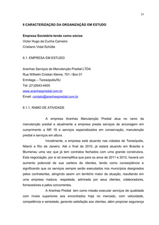 31

6 CARACTERIZAÇÃO DA ORGANIZAÇÃO EM ESTUDO
Empresa Societária tendo como sócios
Victor Hugo da Cunha Carneiro
Cristiano Vidal Schütte
6.1. EMPRESA EM ESTUDO
Aranhas Serviços de Manutenção Predial LTDA
Rua Wilhelm Cristian Kleme, 701 / Box 01
Ermitage – Teresópolis/RJ
Tel: (21)2643-4405
www.aranhaspredial.com.br
Email: contato@aranhaspredial.com.br
6.1.1. RAMO DE ATIVIDADE
A empresa Aranhas Manutenção Predial atua no ramo da
manutenção predial e atualmente a empresa presta serviços de ancoragem em
cumprimento a NR 18 e serviços especializados em conservação, manutenção
predial e serviços em altura.
Inicialmente, a empresa está atuando nas cidades de Teresópolis,
Niterói e Rio de Janeiro. Até o final de 2010, já estará atuando em Brasília e
Blumenau uma vez que já tem contratos fechados com uma grande construtora.
Esta negociação, por si só exemplifica que para os anos de 2011 e 2012, haverá um
aumento potencial de sua carteira de clientes, tendo como conseqüência e
significando que os serviços sempre serão executados nos municípios designados
pelos contratantes, atingindo assim um território maior de atuação, resultando em
uma empresa madura, respeitada, admirada por seus clientes, colaboradores,
fornecedores e pelos concorrentes.
A Aranhas Predial tem como missão executar serviços de qualidade
com níveis superiores aos encontrados hoje no mercado, com velocidade,
competência e seriedade, gerando satisfação aos clientes, além propiciar segurança

 