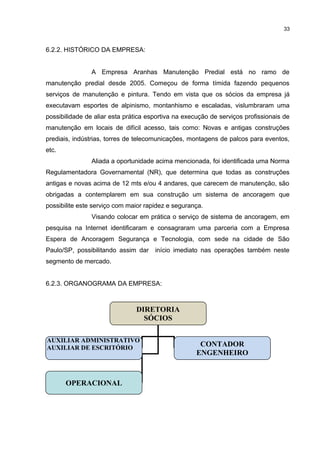 33

6.2.2. HISTÓRICO DA EMPRESA:
A Empresa Aranhas Manutenção Predial está no ramo de
manutenção predial desde 2005. Começou de forma tímida fazendo pequenos
serviços de manutenção e pintura. Tendo em vista que os sócios da empresa já
executavam esportes de alpinismo, montanhismo e escaladas, vislumbraram uma
possibilidade de aliar esta prática esportiva na execução de serviços profissionais de
manutenção em locais de difícil acesso, tais como: Novas e antigas construções
prediais, indústrias, torres de telecomunicações, montagens de palcos para eventos,
etc.
Aliada a oportunidade acima mencionada, foi identificada uma Norma
Regulamentadora Governamental (NR), que determina que todas as construções
antigas e novas acima de 12 mts e/ou 4 andares, que carecem de manutenção, são
obrigadas a contemplarem em sua construção um sistema de ancoragem que
possibilite este serviço com maior rapidez e segurança.
Visando colocar em prática o serviço de sistema de ancoragem, em
pesquisa na Internet identificaram e consagraram uma parceria com a Empresa
Espera de Ancoragem Segurança e Tecnologia, com sede na cidade de São
Paulo/SP, possibilitando assim dar início imediato nas operações também neste
segmento de mercado.
6.2.3. ORGANOGRAMA DA EMPRESA:

DIRETORIA
SÓCIOS
AUXILIAR ADMINISTRATIVO
AUXILIAR DE ESCRITÓRIO

OPERACIONAL

CONTADOR
ENGENHEIRO

 