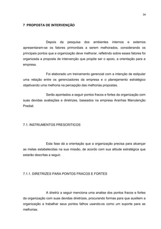 34

7 PROPOSTA DE INTERVENÇÃO

Depois

da

pesquisa

dos

ambientes

internos

e

externos

apresentaram-se os fatores primordiais a serem melhorados, considerando os
principais pontos que a organização deve melhorar, refletindo sobre esses fatores foi
organizada a proposta de intervenção que propõe ser o apoio, a orientação para a
empresa.
Foi elaborado um treinamento gerencial com a intenção de estipular
uma relação entre os gerenciadores da empresa e o planejamento estratégico
objetivando uma melhoria na percepção das melhorias propostas.
Serão apontados a seguir pontos fracos e fortes da organização com
suas devidas avaliações e diretrizes, baseados na empresa Aranhas Manutenção
Predial.

7.1. INSTRUMENTOS PRESCRITICOS

Esta fase dá a orientação que a organização precisa para alcançar
as metas estabelecidas na sua missão, de acordo com sua atitude estratégica que
estarão descritas a seguir.

7.1.1. DIRETRIZES PARA PONTOS FRACOS E FORTES

A diretriz a seguir menciona uma analise dos pontos fracos e fortes
da organização com suas devidas diretrizes, procurando formas para que auxiliem a
organização a trabalhar seus pontos falhos usando-os como um suporte para as
melhorias.

 