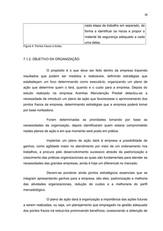 36

cada etapa de trabalho em separado, de
forma a identificar os riscos e propor o
material de segurança adequado a cada
uma delas.
Figura 4: Pontos fracos e fortes.

7.1.2. OBJETIVO DA ORGANIZAÇÃO
O propósito é o que deve ser feito dentro da empresa trazendo
resultados que podem ser medidos e realizáveis, definindo estratégias que
estabeleçam um foco determinando como executá-lo, organizando um plano de
ação que determine quem o fará, quando e o custo para a empresa. Depois do
estudo realizado na empresa Aranhas Manutenção Predial detectou-se a
necessidade de introduzir um plano de ação que favorecesse o aprimoramento dos
pontos fracos da empresa, determinando estratégias que a empresa poderá tomar
por base norteadora.
Foram

determinadas

as

prioridades

tomando

por

base

as

necessidades da organização, depois identificaram quem estaria comprometido
nestes planos de ação e em que momento será posto em prática.
Implantar um plano de ação dará à empresa a possibilidade de
ganhos, como agilidade maior no atendimento por meio de um ordenamento nos
trabalhos, a procura pelo desenvolvimento sucessivo através da padronização e
crescimento das práticas organizacionais as quais são fundamentais para atender as
necessidades das grandes empresas, ainda é hoje um diferencial no mercado.
Devem-se ponderar ainda pontos estratégicos essenciais que se
integram apresentando ganhos para a empresa, são eles: padronização e melhoria
das atividades organizacionais, redução de custos e a melhoraria do perfil
mercadológico.
O plano de ação dará à organização a importância das ações futuras
a serem realizadas, ou seja, um planejamento que empregado na gestão adequada
dos pontos fracos irá reduzi-los promovendo benefícios, ocasionando a obtenção de

 