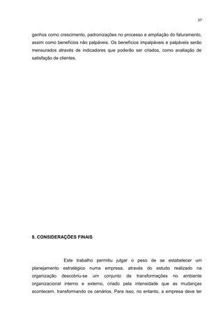 37

ganhos como crescimento, padronizações no processo e ampliação do faturamento,
assim como benefícios não palpáveis. Os benefícios impalpáveis e palpáveis serão
mensurados através de indicadores que poderão ser criados, como avaliação de
satisfação de clientes.

8. CONSIDERAÇÕES FINAIS

Este trabalho permitiu julgar o peso de se estabelecer um
planejamento estratégico numa empresa, através do estudo realizado na
organização

descobriu-se

um

conjunto

de

transformações

no

ambiente

organizacional interno e externo, criado pela intensidade que as mudanças
acontecem, transformando os cenários. Para isso, no entanto, a empresa deve ter

 