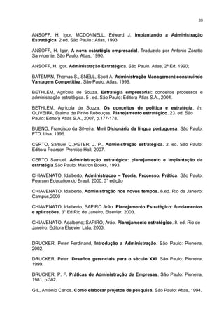 39

ANSOFF, H. Igor, MCDONNELL, Edward J. Implantando a Administração
Estratégica. 2 ed. São Paulo : Atlas, 1993
ANSOFF, H. Igor. A nova estratégia empresarial. Traduzido por Antonio Zoratto
Sanvicente. São Paulo: Atlas, 1990.
ANSOFF, H. Igor. Administração Estratégica. São Paulo, Atlas, 2ª Ed. 1990;
BATEMAN, Thomas S., SNELL, Scott A. Administração Management:construindo
Vantagem Competitiva. São Paulo: Atlas. 1998.
BETHLEM, Agrícola de Souza. Estratégia empresarial: conceitos processos e
administração estratégica. 5 . ed. São Paulo: Editora Atlas S.A., 2004.
BETHLEM, Agrícola de Souza. Os conceitos de política e estratégia. In:
OLIVEIRA, Djalma de Pinho Rebouças. Planejamento estratégico. 23. ed. São
Paulo: Editora Atlas S.A., 2007, p.177-178.
BUENO, Francisco da Silveira. Mini Dicionário da língua portuguesa. São Paulo:
FTD. Lisa, 1996.
CERTO, Samuel C.;PETER, J. P.. Administração estratégica. 2. ed. São Paulo:
Editora Pearson Prentice Hall, 2007.
CERTO Samuel. Administração estratégica: planejamento e implantação da
estratégia.São Paulo: Makron Books, 1993.
CHIAVENATO, Idalberto, Administracao – Teoria, Processo, Prática. São Paulo:
Pearson Education do Brasil, 2000, 3° edição
CHIAVENATO, Idalberto. Administração nos novos tempos. 6.ed. Rio de Janeiro:
Campus,2000
CHIAVENATO, Idalberto, SAPIRO Arão. Planejamento Estratégico: fundamentos
e aplicações. 3° Ed.Rio de Janeiro, Elsevier, 2003.
CHIAVENATO, Adalberto; SAPIRO, Arão. Planejamento estratégico. 8. ed. Rio de
Janeiro: Editora Elsevier Ltda, 2003.
DRUCKER, Peter Ferdinand, Introdução a Administração. São Paulo: Pioneira,
2002.
DRUCKER, Peter. Desafios gerenciais para o século XXI. São Paulo: Pioneira,
1999.
DRUCKER, P. F. Práticas de Administração de Empresas. São Paulo: Pioneira,
1981, p.382.
GIL, Antônio Carlos. Como elaborar projetos de pesquisa. São Paulo: Atlas, 1994.

 