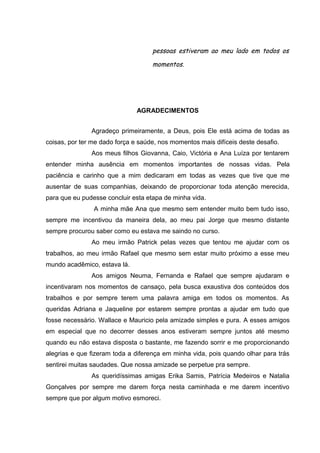 pessoas estiveram ao meu lado em todos os
momentos.

AGRADECIMENTOS
Agradeço primeiramente, a Deus, pois Ele está acima de todas as
coisas, por ter me dado força e saúde, nos momentos mais difíceis deste desafio.
Aos meus filhos Giovanna, Caio, Victória e Ana Luíza por tentarem
entender minha ausência em momentos importantes de nossas vidas. Pela
paciência e carinho que a mim dedicaram em todas as vezes que tive que me
ausentar de suas companhias, deixando de proporcionar toda atenção merecida,
para que eu pudesse concluir esta etapa de minha vida.
A minha mãe Ana que mesmo sem entender muito bem tudo isso,
sempre me incentivou da maneira dela, ao meu pai Jorge que mesmo distante
sempre procurou saber como eu estava me saindo no curso.
Ao meu irmão Patrick pelas vezes que tentou me ajudar com os
trabalhos, ao meu irmão Rafael que mesmo sem estar muito próximo a esse meu
mundo acadêmico, estava lá.
Aos amigos Neuma, Fernanda e Rafael que sempre ajudaram e
incentivaram nos momentos de cansaço, pela busca exaustiva dos conteúdos dos
trabalhos e por sempre terem uma palavra amiga em todos os momentos. As
queridas Adriana e Jaqueline por estarem sempre prontas a ajudar em tudo que
fosse necessário. Wallace e Mauricio pela amizade simples e pura. A esses amigos
em especial que no decorrer desses anos estiveram sempre juntos até mesmo
quando eu não estava disposta o bastante, me fazendo sorrir e me proporcionando
alegrias e que fizeram toda a diferença em minha vida, pois quando olhar para trás
sentirei muitas saudades. Que nossa amizade se perpetue pra sempre.
As queridíssimas amigas Erika Samis, Patrícia Medeiros e Natalia
Gonçalves por sempre me darem força nesta caminhada e me darem incentivo
sempre que por algum motivo esmoreci.

 