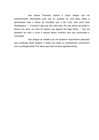 Aos

tutores

Fernanda

Vicente

e

Joneir

Gaspar

que

me

proporcionaram informações para que eu pudesse ter uma base sólida e
aproveitasse todo o tempo da faculdade que é tão curto, pois como dizia
Shakespeare '‘... O tempo é algo que não volta atrás. Por isso plante seu jardim e
decore sua alma, ao invés de esperar que alguém lhe traga flores... '' que me
apoiaram em todo o curso e sempre deram incentivo para que continuasse a
caminhada.
Aos colegas do trabalho que me ajudaram respondendo pesquisas
para confecção deste trabalho. A todos que direta ou indiretamente contribuíram
com a confecção deste TCC deixo aqui meus sinceros agradecimentos.

 