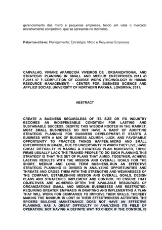 gerenciamento das micro e pequenas empresas, tendo em vista o mercado
extremamente competitivo, que se apresenta no momento.

Palavras-chave: Planejamento; Estratégia; Micro e Pequenas Empresas

CARVALHO, VIVIANE APARECIDA VIVEIROS DE . ORGANIZATIONAL AND
STRATEGIC PLANNING IN SMALL AND MEDIUM ENTERPRISES. 2011. 43
F.2011. 57 F. COMPLETION OF COURSE WORK (TECHNOLOGY IN HUMAN
RESOURCE MANAGEMENT) - CENTER FOR BUSINESS SCIENCE AND
APPLIED SOCIAS, UNIVERSITY OF NORTHERN PARANA, LONDRINA, 2011.

ABSTRACT

CREATE A BUSINESS REGARDLESS OF ITS SIZE OR ITS INDUSTRY
BECOMES AN
INDISPENSABLE
CONDITION FOR LASTING
AND
SUSTAINABLE SUCCESS. DESPITE THIS WISDOM ROOTED IN THE MARKET,
MOST SMALL BUSINESSES DO NOT HAVE A HABIT OF ADOPTING
STRATEGIC PLANNING FOR BUSINESS DEVELOPMENT. IT STARTS A
BUSINESS WITH A MIX OF BUSINESS ACUMEN, LUCK, AND FAVORABLE
OPPORTUNITY TO PRACTICE THINGS HAPPEN. MICRO AND SMALL
ENTERPRISES IN BRAZIL, DUE TO UNCERTAINTY IN WHICH THEY LIVE, HAVE
GREAT DIFFICULTY IN MAKING A STRATEGIC PLAN. MOREOVER, THESE
FIRMS USUALLY LACK THE TRAINED PEOPLE TO DO SUCH PLANNING.THIS
STRATEGY IS THAT THE SET OF PLANS THAT AIMED, TOGETHER, ACHIEVE
LASTING RESULTS WITH THE MISSION AND OVERALL GOALS FOR THE
SHORT, MEDIUM AND LONG TERM BUSINESS. RUN AN EFFECTIVE
STRATEGIC PLANNING IS DIVIDED IN ANALYZING OPPORTUNITIES AND
THREATS AND CROSS THEM WITH THE STRENGTHS AND WEAKNESSES OF
THE COMPANY, ESTABLISHING MISSION AND OVERALL GOALS, DESIGN
PLANS AND STRATEGIES, IMPLEMENT AND CONTROL TO ENSURE THAT
OBJECTIVES ARE ACHIEVED. OFTEN THE AVAILABLE RESOURCES OF
ORGANIZATIONS SMALL AND MEDIUM BUSINESSES ARE RESTRICTED,
REQUIRING GREATER EMPHASIS IN DRAFTING AND IMPLEMENTING A PLAN
THAT WILL WORK FOR COMPANIES TO IMPROVE THEIR SKILLS, THEREBY
MAKING THE MINIMUM IS LOST IN THEIR EFFECTIVENESS ACTIVITIES. THE
SPIDERS BUILDING MAINTENANCE DOES NOT HAVE AN EFFECTIVE
PLANNING, HAS A GREAT DIFFICULTY IN ANALYZING ITS FIELD OF
OPERATION, NOT HAVING A DEFINITE WAY TO CHECK IF THE CONTROL IS

 