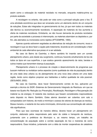 assim como a colocação do material reciclado no mercado, enquanto matéria-prima ou
produto acabado.
A reciclagem no entanto, não pode ser vista como a principal solução para o lixo. É
uma atividade econômica que deve ser encarada como um elemento dentro de um conjunto
de soluções. Estas são integradas no gerenciamento do lixo, já que nem todos os materiais
são técnica ou economicamente recicláveis. A separação de materiais do lixo aumenta a
oferta de materiais recicláveis. Entretanto, se não houver demanda de produtos reciclados
por parte da sociedade o processo é interrompido, os materiais abarrotam os depósitos e, por
fim, são aterrados ou incinerados como rejeitos (IPTCEMPRE, 1995).
Apenas quando estiverem esgotadas as alternativas de redução de consumo, reuso e
reciclagem é que se deve fazer a opção pelo tratamento, levando-se em consideração o fator
ambiental de cada alternativa que possa vir a ser adotada.
No caso do Bairro da Caximba, o Aterro sanitário foi inserido sem um correto
planejamento urbano, pois desde seu surgimento, continuou havendo entulhamento de lixo de
todos os tipos em sua superfície, o que acabou gerando aparecimento de ratos, baratas e
outros insetos que transmitem doença à população.
Planejamento urbano é o processo de criação e desenvolvimento de programas que
buscam melhorar ou revitalizar certos aspectos (como qualidade de vida da população) dentro
de uma dada área urbana ou do planejamento de uma nova área urbana em uma dada
região, tendo como objetivo propiciar aos habitantes a melhor qualidade de vida possível.
(SEGUNDO, 2002).
No caso da Caximba, deve haver Gerenciamento correto do lixo, aplicando por
exemplo a técnica do SIGR -Sistemas de Gerenciamento Integrado de Resíduos- em que se
baseia nos Quatro Rs: Redução (ou Prevenção), Reutilização, Reciclagem e Recuperação (do
material ou da energia). O restante dos resíduos que fossem considerados inaproveitáveis
seria disposto no Aterro Sanitário. Estes aterros deveriam ser cobertos com solo e
compactados com tratores, de modo a minimizar o acesso de vetores de doenças ao resíduo.
Dessa maneira, o restante do lixo seria minimizado, diminuindo sua concentração até valores
não significativos.
Para que isso ocorresse de maneira efetiva, deveria haver um planejamento em
conjunto, elaborado pelos responsáveis pelo setor de coleta e transporte de resíduos,
juntamente com a prefeitura do Município e, ao mesmo tempo, um trabalho de
conscientização da população sobre a correta separação do lixo e maneiras de como
reaproveitá-lo. Essa iniciativa, juntamente com a idéia de montar cooperativas de catadores
1
0
 
