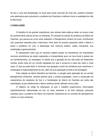 de lixo e uma boa fiscalização no local para evitar acumulo de mais lixo, poderia constituir
uma alternativa para solucionar o problema da Caximba e melhorar muito a qualidade de vida
do Município.
3 CONCLUSÃO
O trabalho foi de grande importância, pois através dele pôde-se obter um pouco mais
de conhecimento acerca do lixo no ambiente. Foi através do estudo do problema do Bairro da
Caximba, que pensou-se como seria realizado o Planejamento Urbano do local, contribuindo
com possíveis soluções para o Município. Para tanto foi preciso pesquisar sobre o Bairro e
sobre o problema do Lixo, a destinação dos resíduos sólidos, coleta, transporte, sua
reutilização e gerenciamento.
É interessante notar que os resíduos sólidos podem se transformar em importantes
recursos econômicos ao serem separados e transportados para um novo local e passar por
um beneficiamento, ou reciclagem. É sabido que a geração de lixo não pode ser totalmente
contida, ainda mais em um mundo capitalista em que o consumo é cada vez maior e mais
voraz. O que se pode fazer é minimizar sua geração a partir de iniciativas que incentivem a
reutilização e reaproveitamento do lixo, além de sua separação correta e da reciclagem.
Com relação ao Aterro Sanitário da Caximba, a solução seria aplicação de um correto
planejamento ambiental, visando ganhos para a própria população, como a construção de
cooperativas de catadores de lixo e a fiscalização do Aterro da Caximba por parte das
autoridades, já que infelizmente o Aterro continua sendo utilizado como Lixão.
O objetivo do artigo foi alcançado, já que o trabalho proporcionou informações
importantíssimas relacionadas ao lixo no meio ambiente e ao final ofereceu possíveis
soluções para o problema do Aterro da Caximba, baseando-se no conceito de planejamento
urbano no meio ambiente.
1
1
 