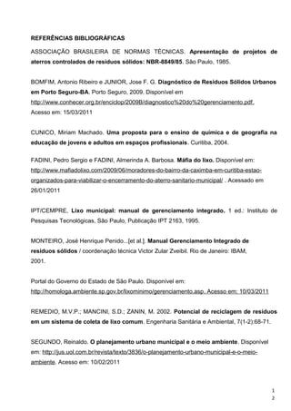 REFERÊNCIAS BIBLIOGRÁFICAS
ASSOCIAÇÃO BRASILEIRA DE NORMAS TÉCNICAS. Apresentação de projetos de
aterros controlados de resíduos sólidos: NBR-8849/85. São Paulo, 1985.
BOMFIM, Antonio Ribeiro e JUNIOR, Jose F. G. Diagnóstico de Resíduos Sólidos Urbanos
em Porto Seguro-BA. Porto Seguro, 2009. Disponível em
http://www.conhecer.org.br/enciclop/2009B/diagnostico%20do%20gerenciamento.pdf.
Acesso em: 15/03/2011
CUNICO, Miriam Machado. Uma proposta para o ensino de química e de geografia na
educação de jovens e adultos em espaços profissionais. Curitiba, 2004.
FADINI, Pedro Sergio e FADINI, Almerinda A. Barbosa. Máfia do lixo. Disponível em:
http://www.mafiadolixo.com/2009/06/moradores-do-bairro-da-caximba-em-curitiba-estao-
organizados-para-viabilizar-o-encerramento-do-aterro-sanitario-municipal/ . Acessado em
26/01/2011
IPT/CEMPRE, Lixo municipal: manual de gerenciamento integrado. 1 ed.: Instituto de
Pesquisas Tecnológicas, São Paulo, Publicação IPT 2163, 1995.
MONTEIRO, José Henrique Penido...[et al.]. Manual Gerenciamento Integrado de
resíduos sólidos / coordenação técnica Victor Zular Zveibil. Rio de Janeiro: IBAM,
2001.
Portal do Governo do Estado de São Paulo. Disponível em:
http://homologa.ambiente.sp.gov.br/lixominimo/gerenciamento.asp. Acesso em: 10/03/2011
REMEDIO, M.V.P.; MANCINI, S.D.; ZANIN, M. 2002. Potencial de reciclagem de resíduos
em um sistema de coleta de lixo comum. Engenharia Sanitária e Ambiental, 7(1-2):68-71.
SEGUNDO, Reinaldo. O planejamento urbano municipal e o meio ambiente. Disponível
em: http://jus.uol.com.br/revista/texto/3836/o-planejamento-urbano-municipal-e-o-meio-
ambiente. Acesso em: 10/02/2011
1
2
 
