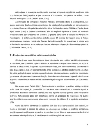 Além disso, o programa câmbio verde promove a troca de recicláveis recolhidos pela
população por hortigranjeiros e por cadernos e brinquedos, em pontos de coleta, como
escolas municipais. (ZABLONSKY et all, 2010).
A diminuição da extração de recursos naturais, a limpeza urbana e saúde pública, são
alguns exemplos dos benefícios provenientes da coleta seletiva realizada em parceria com a
população. Desenvolvido pela Secretaria Municipal de Meio Ambiente (SMMA) e Fundação de
Ação Social (FAS), o projeto Eco-cidadão tem por objetivo organizar a coleta de materiais
recicláveis feita por catadores em Curitiba. O projeto conta com a criação de Parques de
Reciclagem. O sistema ambiental da cidade possui 21 centros de triagem, onde é feita a
separação dos resíduos recicláveis. Apesar da implementação de programas, a cidade vem
enfrentando nos últimos anos sérios problemas relativos à disposição dos resíduos gerados.
(ZABLONSKY et all, 2010).
2.1.2 Lixão, aterros sanitários e aterros controlados
O lixão é uma mera disposição do lixo a céu aberto, sem critério sanitário de proteção
ao ambiente, que possibilita o pleno acesso de vetores de doenças como moscas, mosquitos,
baratas e ratos ao lixo. Segundo a ABNT/NBR-8849/85, um aterro controlado caracteriza-se
pela disposição do lixo em local controlado, onde os resíduos sólidos recebem uma cobertura
de solos ao final de cada jornada. Ao contrário dos aterros sanitários, os aterros controlados
geralmente não possuem impermeabilização dos solos nem sistema de dispersão de chorume
e gases, sendo comum nestes locais a contaminação de águas subterrâneas. (IPT/CEMPRE,
1995).
De acordo com Fadini (2001) Dentro do aterro sanitário, o resíduo sólido municipal
sofre uma decomposição promovida por bactérias que metabolizam a matéria orgânica,
produzindo dióxido de carbono e usando para isso alguma espécie química como receptor de
elétrons. Tal processo pode ser classificado como um processo de respiração, no qual o
agente oxidante que comumente atua como receptor de elétrons é o oxigênio atmosférico
(O2).
Como os aterros sanitários sãs cobertos com solo e são compactados com tratores, de
modo a minimizar o acesso de vetores de doenças ao resíduo, o oxigênio atmosférico
também encontra dificuldade em entrar em contato com o lixo e a sua concentração diminui
até valores não significativos, à medida que a matéria orgânica é oxidada.
4
 