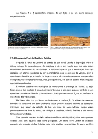 As Figuras 1 e 2 apresentam imagens de um lixão e de um aterro sanitário,
respectivamente.
2.1.3 Disposição Final de Resíduos Sólidos
Segundo o Portal do Governo do Estado de São Paulo (2011), a disposição final é o
último método de gerenciamento de resíduos e deve ser restrita aos que não sejam
reutilizáveis, recicláveis ou recuperáveis. A recomendação é que a eliminação final seja
realizada em aterros sanitários ou em incineradores, para a redução do volume. Com o
crescimento das cidades, o desafio da limpeza urbana não consiste apenas em remover o lixo
de logradouros e empreendimentos, mas, principalmente, em dar um destino final adequado
aos resíduos coletados.
É comum observar nos municípios de menor porte a presença de "lixões", ou seja,
locais onde o lixo coletado é lançado diretamente sobre o solo sem qualquer controle e sem
quaisquer cuidados ambientais, poluindo tanto o solo, quanto o ar e as águas subterrâneas e
superficiais das vizinhanças.
Os lixões, além dos problemas sanitários com a proliferação de vetores de doenças,
também se constituem em sério problema social, porque acabam atraindo os catadores,
indivíduos que fazem da catação do lixo um meio de sobrevivência, muitas vezes
permanecendo na área do aterro, em abrigos e casebres, criando famílias e até mesmo
formando comunidades.
Vale ressaltar que em um lixão todos os resíduos são dispostos juntos, sem qualquer
cuidado para com aqueles tidos como perigosos. Um aterro deve utilizar as unidades
operacionais, criando células distintas para cada resíduo característico. O aterro sanitário
5
 