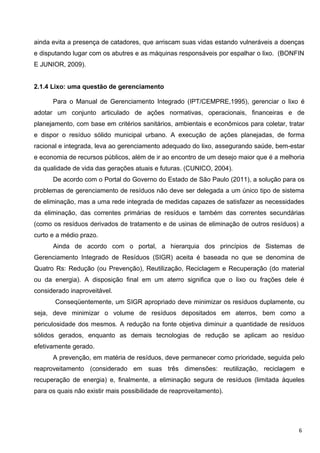 ainda evita a presença de catadores, que arriscam suas vidas estando vulneráveis a doenças
e disputando lugar com os abutres e as máquinas responsáveis por espalhar o lixo. (BONFIN
E JUNIOR, 2009).
2.1.4 Lixo: uma questão de gerenciamento
Para o Manual de Gerenciamento Integrado (IPT/CEMPRE,1995), gerenciar o lixo é
adotar um conjunto articulado de ações normativas, operacionais, financeiras e de
planejamento, com base em critérios sanitários, ambientais e econômicos para coletar, tratar
e dispor o resíduo sólido municipal urbano. A execução de ações planejadas, de forma
racional e integrada, leva ao gerenciamento adequado do lixo, assegurando saúde, bem-estar
e economia de recursos públicos, além de ir ao encontro de um desejo maior que é a melhoria
da qualidade de vida das gerações atuais e futuras. (CUNICO, 2004).
De acordo com o Portal do Governo do Estado de São Paulo (2011), a solução para os
problemas de gerenciamento de resíduos não deve ser delegada a um único tipo de sistema
de eliminação, mas a uma rede integrada de medidas capazes de satisfazer as necessidades
da eliminação, das correntes primárias de resíduos e também das correntes secundárias
(como os resíduos derivados de tratamento e de usinas de eliminação de outros resíduos) a
curto e a médio prazo.
Ainda de acordo com o portal, a hierarquia dos princípios de Sistemas de
Gerenciamento Integrado de Resíduos (SIGR) aceita é baseada no que se denomina de
Quatro Rs: Redução (ou Prevenção), Reutilização, Reciclagem e Recuperação (do material
ou da energia). A disposição final em um aterro significa que o lixo ou frações dele é
considerado inaproveitável.
Conseqüentemente, um SIGR apropriado deve minimizar os resíduos duplamente, ou
seja, deve minimizar o volume de resíduos depositados em aterros, bem como a
periculosidade dos mesmos. A redução na fonte objetiva diminuir a quantidade de resíduos
sólidos gerados, enquanto as demais tecnologias de redução se aplicam ao resíduo
efetivamente gerado.
A prevenção, em matéria de resíduos, deve permanecer como prioridade, seguida pelo
reaproveitamento (considerado em suas três dimensões: reutilização, reciclagem e
recuperação de energia) e, finalmente, a eliminação segura de resíduos (limitada àqueles
para os quais não existir mais possibilidade de reaproveitamento).
6
 