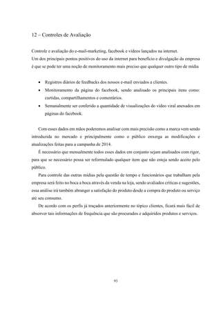 12 – Controles de Avaliação
Controle e avaliação do e-mail-marketing, facebook e vídeos lançados na internet.
Um dos principais pontos positivos do uso da internet para benefício e divulgação da empresa
é que se pode ter uma noção de monitoramento mais preciso que qualquer outro tipo de mídia


Registros diários de feedbacks dos nossos e-mail enviados a clientes.



Monitoramento da página do facebook, sendo analisado os principais itens como:
curtidas, compartilhamentos e comentários.



Semanalmente ser conferido a quantidade de visualizações do vídeo viral anexados em
páginas do facebook.

Com esses dados em mãos poderemos analisar com mais precisão como a marca vem sendo
introduzida no mercado e principalmente como o público enxerga as modificações e
atualizações feitas para a campanha de 2014.
É necessário que mensalmente todos esses dados em conjunto sejam analisados com rigor,
para que se necessário possa ser reformulado qualquer item que não esteja sendo aceito pelo
público.
Para controle das outras mídias pela questão de tempo e funcionários que trabalham pela
empresa será feito no boca a boca através da venda na loja, sendo avaliados críticas e sugestões,
essa análise irá também abranger a satisfação do produto desde a compra do produto ou serviço
até seu consumo.
De acordo com os perfis já traçados anteriormente no tópico clientes, ficará mais fácil de
absorver tais informações de frequência que são procurados e adquiridos produtos e serviços.

93

 