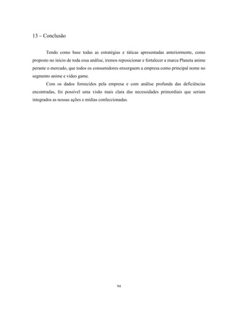 13 – Conclusão
Tendo como base todas as estratégias e táticas apresentadas anteriormente, como
proposto no início de toda essa análise, iremos reposicionar e fortalecer a marca Planeta anime
perante o mercado, que todos os consumidores enxerguem a empresa como principal nome no
segmento anime e vídeo game.
Com os dados fornecidos pela empresa e com análise profunda das deficiências
encontradas, foi possível uma visão mais clara das necessidades primordiais que seriam
integrados as nossas ações e mídias confeccionadas.

94

 